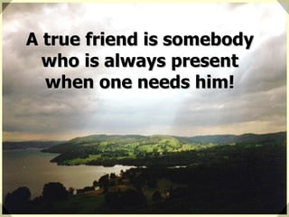 A true friend is somebody who is always present when one needs him! 