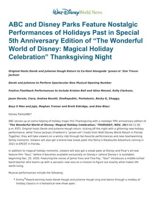 ABC and Disney Parks Feature Nostalgic
Performances of Holidays Past in Special
5th Anniversary Edition of “The Wonderful
World of Disney: Magical Holiday
Celebration” Thanksgiving Night
Original Hosts Derek and Julianne Hough Return to Co-Host Alongside ‘grown-is’ Star Trevor
Jackson
Derek and Julianne to Perform Spectacular New Musical Opening Number
Festive Flashback Performances to Include Kristen Bell and Idina Menzel, Kelly Clarkson,
Jason Derulo, Ciara, Andrea Bocelli, OneRepublic, Pentatonix, Becky G, Shaggy,
Boyz II Men and JoJo, Meghan Trainor and Brett Eldridge, and Aloe Blacc
Disney Parks/ABC*
ABC serves up an extra helping of holiday magic this Thanksgiving with a nostalgic fifth anniversary edition of
“The Wonderful World of Disney: Magical Holiday Celebration,” THURSDAY, NOV. 26(9:00-11:00
p.m. EST). Original hosts Derek and Julianne Hough return, kicking off the night with a glittering new holiday
performance, while Trevor Jackson (Freeform’s “grown-ish”) hosts from Walt Disney World Resort in Florida.
Together, they will take viewers on a wintry ride through fan-favorite performances and new heartwarming
family moments. Viewers will also get a brand-new sneak peek into Remy’s Ratatouille Adventure coming in
2021 to EPCOT in Florida.
In addition to magical holiday moments, viewers will also get a sneak peek at Disney and Pixar’s all-new
feature film “Soul,” before it becomes available exclusively on Disney+ (where Disney+ is available)
beginning Dec. 25, 2020. Featuring the voices of Jamie Foxx and Tina Fey, “Soul” introduces a middle-school
band teacher who teams up with a sarcastic new soul on a mission to figure out exactly what makes life
worth living.
Musical performances include the following:
Emmy®Award-winning hosts Derek Hough and Julianne Hough sing and dance through a medley of
holiday classics in a fantastical new show open.
 