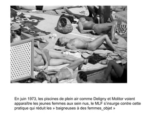 En juin 1973, les piscines de plein air comme Deligny et Molitor voient apparaître les jeunes femmes aux sein nus, le MLF s’insurge contre cette pratique qui réduit les » baigneuses à des femmes_objet »  