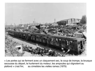« Les portes qui se ferment avec un claquement sec, le coup de trompe, la brusque secousse du départ, le hurlement du moteur, les ampoules qui clignotent au plafond » c’est fini,  au cimetière les vielles rames (1979) 