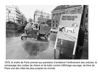 1979, le maire de Paris promet aux parisiens d’améliorer l’enlèvement des ordures, le ramassage des crottes de chiens et de lutter contre l’affichage sauvage, de faire de Paris une des villes les plus propres du monde 
