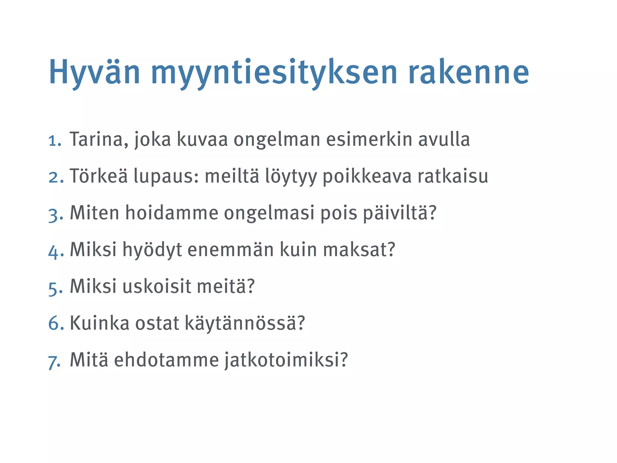 Hyvän myyntiesityksen rakenne
1. Tarina, joka kuvaa ongelman esimerkin avulla
2. Törkeä lupaus: meiltä löytyy poikkeava ratkaisu
3. Miten hoidamme ongelmasi pois päiviltä?
4. Miksi hyödyt enemmän kuin maksat?
5. Miksi uskoisit meitä?
6. Kuinka ostat käytännössä?
7. Mitä ehdotamme jatkotoimiksi?
 