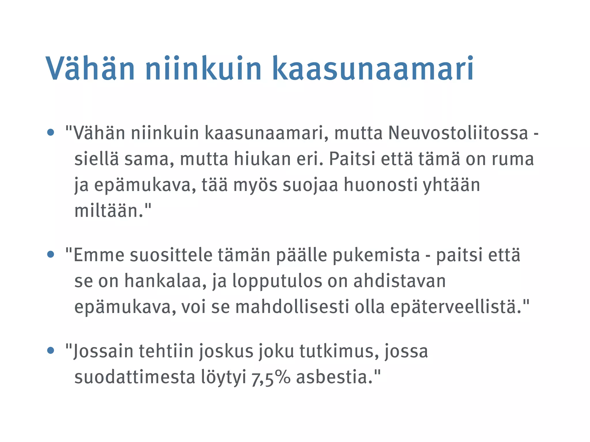 Vähän niinkuin kaasunaamari
• "Vähän niinkuin kaasunaamari, mutta Neuvostoliitossa -
siellä sama, mutta hiukan eri. Paitsi että tämä on ruma
ja epämukava, tää myös suojaa huonosti yhtään
miltään."
• "Emme suosittele tämän päälle pukemista - paitsi että
se on hankalaa, ja lopputulos on ahdistavan
epämukava, voi se mahdollisesti olla epäterveellistä."
• "Jossain tehtiin joskus joku tutkimus, jossa
suodattimesta löytyi 7,5% asbestia."
 