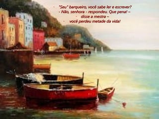 "Seu" barqueiro, você sabe ler e escrever? - Não, senhora - respondeu. Que pena! –  disse a mestra – você perdeu metade da vida!  