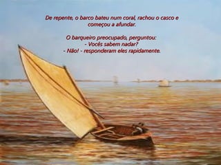 De repente, o barco bateu num coral, rachou o casco e começou a afundar.  O barqueiro preocupado, perguntou:  - Vocês sabem nadar?  - Não! - responderam eles rapidamente. 