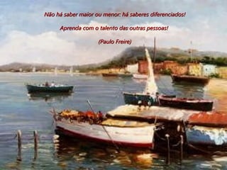 Não há saber maior ou menor: há saberes diferenciados! Aprenda com o talento das outras pessoas!  (Paulo Freire) 