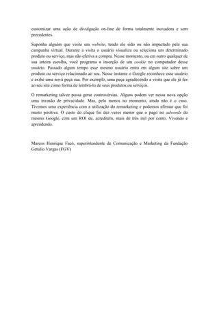 customizar uma ação de divulgação on-line de forma totalmente inovadora e sem
precedentes.

Suponha alguém que visite um website, tendo ele sido ou não impactado pela sua
campanha virtual. Durante a visita o usuário visualiza ou seleciona um determinado
produto ou serviço, mas não efetiva a compra. Nesse momento, ou em outro qualquer de
sua inteira escolha, você programa a inserção de um cookie no computador desse
usuário. Passado algum tempo esse mesmo usuário entra em algum site sobre um
produto ou serviço relacionado ao seu. Nesse instante o Google reconhece esse usuário
e exibe uma nova peça sua. Por exemplo, uma peça agradecendo a visita que ele já fez
ao seu site como forma de lembrá-lo de seus produtos ou serviços.

O remarketing talvez possa gerar controvérsias. Alguns podem ver nessa nova opção
uma invasão de privacidade. Mas, pelo menos no momento, ainda não é o caso.
Tivemos uma experiência com a utilização do remarketing e podemos afirmar que foi
muito positiva. O custo do clique foi dez vezes menor que o pago no adwords do
mesmo Google, com um ROI de, acreditem, mais de três mil por cento. Vivendo e
aprendendo.



Marcos Henrique Facó, superintendente de Comunicação e Marketing da Fundação
Getulio Vargas (FGV)
 