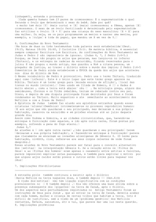 linhagem?), entenda o processo;
…Cada gameta humano tem 23 pares de cromossomos: É o espermatozóide o qual
fecunda o óvulo que determinará o sexo do bebê. Sabe por quê?
o macho tem dois …Y… (mais curta) e …X… (mais) cromossomos; a fêmea, apenas …X…
cromossomos. O sexo de um óvulo fertilizado é determinado pelo espermatozóide
fao ertilizar o óvulo: …X + Y… para uma criança do sexo masculino; …X + X… para
uma mulher. Ou seja, se os pais programarem um menino e nascer uma menina, por
exemplo, a …culpa… é toda do papai, que mandou um X em vez de Y.…
6. Confirmações do Novo Testamento
…Na boca de duas ou três testemunhas toda palavra será estabelecida…(Deut.
19:15, Mateus 18:16; 26:60, 2 Coríntios 13:1). Em matéria bíblica, é essencial
sempre comparar Escritura com Escritura. As confirmações do Novo Testamento em
Judas e Pedro 2 são impossíveis de ignorar. (Judas 6, 7, 2 Pedro 2:4-5.)
Porque, se Deus não poupou os anjos que pecaram, mas lançou-os no inferno
[Tártaro], e os entregou às cadeias da escuridão, ficando reservados para o
juízo; E não poupou o mundo antigo, mas guardou a Noé a oitava pessoa, um
pregador de justiça, ao trazer o dilúvio sobre o mundo dos ímpios; 2 Pedro 2:4-5
Comentários de Pedro ainda estabelecem a ÉPOCA da queda dos anjos que aconteceu
nos dias do dilúvio de Noé.
O Mesmo vocabulário de Pedro é provocativo. Pedro usa o termo Tártaro, traduzido
aqui como …inferno…. Este é o único lugar que este termo grego aparece na
Bíblia. Tártaro é um termo grego para …morada escura de aflição…, …local das
trevas no mundo invisível.… Como usado em Ilíada de Homero, é …… o Hades é
muito abaixo , como a terra está abaixo` céu … . Na mitologia grega, alguns dos
semideuses, Chronos e os Titãs rebeldes, teriam se rebelado contra seu pai,
Urano, e depois de uma disputa prolongada foram derrotados por Zeus e foram
condenados ao Tártaro. Muito espantoso e ate semelhante ao acontecimento dos
Nefilins e com a frase de Pedro!
A Epístola de Judas também faz alusão aos episódios estranhos quando essas
criaturas …aliens…(Demônios) intrometeram-se no processo reprodutivo humano:
…E aos anjos que não guardaram o seu principado, mas deixaram a sua própria
habitação, reservou na escuridão e em prisões eternas até ao juízo daquele
grande dia;
Assim como Sodoma e Gomorra, e as cidades circunvizinhas, que, havendo-se
entregue à fornicação como aqueles, e ido após outra carne, foram postas por
exemplo, sofrendo a pena do fogo eterno.…
Judas 6,7
As alusões à … ido após outra carne… ,…não guardaram o seu principado… terem
…deixaram a sua própria habitação…, e …havendo-se entregue à fornicação… parece
que claramente se encaixam as invasões alienígenas de Gênesis 6. (O termo para
habitação, oivkhth, rion, refere-se aos seus corpos celestes de onde foram
despidos.)
Essas alusões do Novo Testamento parece ser fatal para o conceito alternativo
dos …setitas… na interpretação Gênesis 6. Se a relação entre os …filhos de
Deus… e as …filhas dos homens… eram apenas o casamento entre setitas e Cainitas,
parece impossível explicar estas passagens, e também para explicar o motivo por
que alguns anjos caídos estão presos e outros estão livres para vaguear nos
céus…
7. Implicações Pós-diluvianas
________________________________________
A estranha prole também continuou a existir após o dilúvio:
…Havia Nefilim na terra naqueles dias, e também depois …… (Gen.6:4)
A visão dos…setitas… não tem ligação significativa com as condições
prevalecentes no … E também depois .… Ela não oferece uma base sólida sobre a
presença subsequente dos …gigantes… na terra de Canaã, após o Dilúvio.
Um dos aspectos mais perturbadores registrados no Antigo Testamento foram as
instruções de Deus para Josué , que ao entrar na terra de Canaã, deveria acabar
com cada homem, mulher e criança de certas tribos que habitam a terra. Isto é
difícil de justificar, sem a visão de um …problema genético… dos Nefilins
restantes, Refaim, zanzumins, etc e tal, que parece dar uma luz nesta questão.
8. Implicações proféticas
 