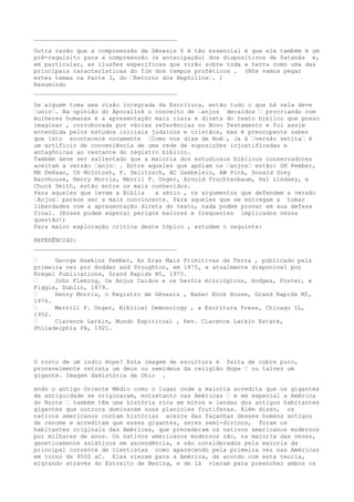 ________________________________________
Outra razão que a compreensão de Gênesis 6 é tão essencial é que ele também é um
pré-requisito para a compreensão (e antecipação) dos dispositivos de Satanás e,
em particular, as ilusões específicas que virão sobre toda a terra como uma das
principais características do fim dos tempos proféticos . (Nós vamos pegar
estes temas na Parte 3, do …Retorno dos Nephilins…. )
Resumindo
________________________________________
Se alguém toma uma visão integrada da Escritura, então tudo o que há nela deve
…unir…. Na opinião do Apocalink o conceito de …anjos decaídos … procriando com
mulheres humanas é a apresentação mais clara e direta do texto bíblico que posso
imaginar , corroborada por várias referências no Novo Testamento e foi assim
entendida pelos estudos iniciais judaicos e cristãos, mas é preocupante saber
que isto acontecerá novamente …Como nos dias de Noé…, Ja á …versão setita… é
um artifício de conveniência de uma rede de suposições injustificadas e
antagônicas ao restante do registro bíblico.
Também deve ser salientado que a maioria dos estudiosos bíblicos conservadores
aceitam a versão …anjo… . Entre aqueles que apóiam os …anjos… estão: GH Pember,
MR DeHaan, CH McIntosh, F. Delitzsch, AC Gaebelein, AW Pink, Donald Grey
Barnhouse, Henry Morris, Merril F. Unger, Arnold Fruchtenbaum, Hal Lindsey, e
Chuck Smith, estão entre os mais conhecidos.
Para aqueles que levam a Bíblia a sério , os argumentos que defendem a versão
…Anjos… parece ser a mais convincente. Para aqueles que se entregam a tomar
liberdades com a apresentação direta do texto, nada podem provar em sua defesa
final. (Esses podem esperar perigos maiores e frequentes implicados nessa
questão!)
Para maior exploração crítica deste tópico , estudem o seguinte:
REFERÊNCIAS:
________________________________________
… George Hawkins Pember, As Eras Mais Primitivas da Terra , publicado pela
primeira vez por Hodder and Stoughton, em 1875, e atualmente disponível por
Kregel Publications, Grand Rapids MI, 1975.
… John Fleming, Os Anjos Caídos e os heróis mitológicos, Hodges, Foster, e
Figgis, Dublin, 1879.
… Henry Morris, o Registro de Gênesis , Baker Book House, Grand Rapids MI,
1976.
… Merrill F. Unger, Biblical Demonology , a Escritura Press, Chicago IL,
1952.
… Clarence Larkin, Mundo Espiritual , Rev. Clarence Larkin Estate,
Philadelphia PA, 1921.
O rosto de um índio Hope? Esta imagem de escultura é feita de cobre puro,
provavelmente retrata um deus ou semideus da religião Hope … ou talvez um
gigante. Imagem daHistória de Ohio .
endo o antigo Oriente Médio como o lugar onde a maioria acredita que os gigantes
da antiguidade se originaram, entretanto nas Américas … e em especial a América
do Norte … também têm uma história rica em mitos e lendas dos antigos habitantes
gigantes que outrora dominavam suas planícies frutíferas. Além disso, os
nativos americanos contam histórias acerca das façanhas desses homens antigos
de renome e acreditam que esses gigantes, seres semi-divinos, foram os
habitantes originais das Américas, que precederam os nativos americanos modernos
por milhares de anos. Os nativos americanos modernos são, na maioria das vezes,
geneticamente asiáticos em ascendência, e são considerados pela maioria da
principal corrente de cientistas como aparecendo pela primeira vez nas Américas
em torno de 9500 aC. Eles vieram para a América, de acordo com esta teoria,
migrando através do Estreito de Bering, e de lá vieram para preencher ambos os
 