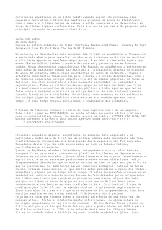 continentes americanos em um ritmo relativamente rápido. No processo, eles
caçaram e destruíram o último dos mamíferos gigantes da época do Pleistoceno ,
como o mamute e o tigre dentes de sabre, e então começaram a se desenvolver ao
longo de linhas típicas uniformistas. Esta é a teoria que tem sido proposto pela
principal corrente de pensamento científico.
Dança com Lobos
de John Barry
música ao estilo ocidental no filme (Cortesia Amazon.com):Tema; Journey To Fort
Sedgewick Ride To Fort Hays The Death Of Timmons
No entanto, as descobertas mais recentes têm forçado os acadêmicos a ficarem com
a mente mais aberta para reavaliar ou não se os invasores asiáticos se reuniram
e eliminaram apenas os mamíferos gigantescos. A evidência crescente sugere que
esses …Paleo-índios… também lutaram e derrotaram gigantescos seres humanos
também. Novas descobertas arqueológicas têm forçado os acadêmicos a retrocederem
suas datas da habitação humana nas Américas a literalmente dezenas de milhares
de anos. No entanto, embora essas descobertas de cacos de cerâmica , roupas e
artefatos semelhantes foram aceitas pela ciência , e outras descobertas, como a
de inúmeros esqueletos antigos gigantes … e até de múmias gigantes- em todas as
Américas, tem sido acobertado e silenciosamente escondidas ou relegadas a
segundo plano. Todas as evidências desses gigantes antigos das Américas foram
sistematicamente escondidas da observação pública, e todos aqueles que tentam
falar sobre a verdadeira história da antiga América têm sido sistematicamente
taxados fraudulentos e charlatães. No entanto, como veremos, muitas evidências
dos antigos gigantes das Américas ainda existem e a verdade aparece com o
tempo . E esse tempo chegou, revelaremos o …holocausto dos gigantes….
O Estado da Ciência; compare o crânio do homo saphiens com o de um gigante.
Este crânio gigante, FOSSILIZADO em rocha sólida, apresenta vários problemas
para os materialistas, ateus, incrédulos acerca da bíblia. VITÓRIA PRO BLOG, PRO
NOSSOS LEITORES E AMIGOS E PROS NOSSOS ARTIGOS SOBRE NEFILINS!!!!!!!!!
O HOLOCAUSTO DOS GIGANTES
________________________________________
…Possível esqueleto gigante encontrados no sudeste. Este esqueleto , em
particular, media mais de 8-1/2 pés de altura, embora esta descoberta não fora
cientificamente documentada e a localização deste esqueleto não foi revelada.
Esqueletos deste tipo têm sido encontrados em todo os Estados Unidos,
particularmente no sudeste.
Quando os Inglêses, alemães, holandêses, norueguêses e outros colonizadores
europeus foram para oeste povoarem as planícies frutíferas, se depararam com
inúmeras estruturas montadas . Quando eles limparam a terra para assentamento e
agricultura, eles ao escavarem profundamente esses montes misteriosos, muito
frequentemente descobriam que os montes serviam de túmulos para antigas culturas
que os precederam. Os habitantes,talvez numerosos indígenas, nativos da terra
ou não, criaram esses montes, e que muitos deles precederam a época dos …Peles-
vermelhas…, alguns por um tempo muito longo. …E estas declarações provaram serem
verdadeiras, embora a maioria montes fossem de fato deixadas pelos antepassados
dos índios americanos que saudaram os pioneiros americanos, alguns dos mais
antigos continham os ossos de gigantes extintos que os Nativos Americanos
remanescente ainda lembram em suas tradições tribais. Os pioneiros, livres de
predisposições …científicas… e agendas ocultas, simplesmente registraram os
fatos como eles os viram - e o que eles escreveram foi surpreendente. Como Ross
Hamilton explica em seu artigo seminal, … Holocausto dos Gigantes:
…A primeira dica que tivemos sobre a possível existência de uma raça real de
pessoas altas, fortes e intelectualmente sofisticadas, na época estava no
município pesquisando os registros do condado. Muitos destes foram citando os
diários antigos e cartas que foram feitas, para a posteridade, em 1800 a partir
de diários anteriores a 1700. Vine entende desta maneira: …Alguns desses
livros do condado sobre a história regional ,contêm verdadeiras jóias, isso
 