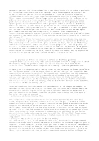 porque as pessoas não foram submetidos a uma doutrinação rígida sobre a evolução
e ficaram admiradas com o que eles descobriram e honestamente relataram.… As
primeiras páginas destes relatos do condado e livros de história pioneira,
freqüentemente incluíam frases como …cuidadosamente escritos e compilados… e
…Para jamais esquecermos…. Algum tempo antes de arqueologia vir subscrever ao
público em geral a sua visão da pré-história … gerações anteriores à teoria
problemática de Darwin … os pioneiros dos trabalhos de terraplenagem foram
quanto poderiam ser concomitantes com a pesquisa sobre o início da habitação
humana da América. Alguns entre os primeiros colonizadores escreveram com a
certeza de que a terraplenagem não foi feita pela ascendência direta dos povos
nativos que viveram no período histórico, mas foram construídas em uma época
mais remota que engloba uma ordem social diferente. Eles compararam a
…construção dos montes…, com os …índios…, claramente discernindo o primeiro como
pertencente a uma época anterior … que possuem um destino diferente ou o destino
dos últimos.…
Estes relatórios … que tiveram lugar séculos antes do darwinismo que, com sua
prole envenenou o poço das investigações científicas da verdadeira história da
humanidade … parecer inacreditável para leitores de hoje, que os …iluminados…,
como eles são chamados, com a sua visualização própria da linha de partida da
história. A verdade sobre a história antiga da América, no entanto, é um pouco
diferente do que a atuamente se vê como …politicamente correto… ,é como mingau
preparado pelos acadêmicos de hoje, como é evidenciado apenas por um punhado de
relatos históricos de uma área isolada do país … o Ohio Valley:
As páginas de título do condado e livros de história pioneira
freqüentemente incluíam frases como …cuidadosamente escrito e compilado… e …Lest
We Forget…, em parte porque algumas das coisas escritas nele eram muito
…fantásticas…. Imagem e texto adaptado do sitehttp://greatserpentmound.org
Evidência para a ocupação desta região antes do aparecimento do homem vermelho e
da raça branca encontra-se em quase todas as partes [Marion] do conselho, bem
como através do noroeste em geral. Na remoção dos cascalhos, que são numerosos
e profundos, para a construção e reparação de estradas, e em escavação de
adegas, centenas de esqueletos humanos, alguns deles de forma gigante, foram
encontrados. Um cidadão de Marion County estima que haviam tantos esqueletos
humanos nas colinas de Marion County, como há habitantes brancos neste momento!
- A História de Marion County, Ohio
Seres mastodonicos ocasionalmente são descobertos, e, de tempos em tempos, as
descobertas dos restos de aldeias indígenas são indicadas pelo aparecimento de
esqueletos gigantes, com os ossos da face alongados, mandíbulas poderosas e
maciças, peculiares do homem vermelho, deixados como o único registro para a
história das eras do passado.
- A História de Brown County, Ohio
Três esqueletos foram encontrados na foz do Creek Paw-Paw muitos anos mais
tarde, enquanto Nim (Nimrode) Satterfield foi juiz de paz. Jim Dean e alguns
homens estavam cavando para fazerem a fundação de uma ponte e encontraram esses
ossos na extremidade na parte profunda do rio . Ela afirmou que o Dr. Kidwell,
de Fairmont, examinou e disse que eles eram muito antigos, talvez com milhares
de anos. Ela afirmou que quando os esqueletos eram expostos ao tempo por alguns
dias, seus ossos se tornavam negros e começavam a se desfazer, os que Squire
Satterfield os tinha enterrado no cemitério Joliffe (Rivesville). Todos esses
esqueletos, disse ela, foram medidos, e tinham cerca de oito metros de
comprimento.
- Long Ago: Uma História da Área de Marion County
Ao longo do XVIII, XIX, e até mesmo do século XX, escavadeiras rotineiramente
encontravam esqueletos gigantes em montes e cavernas do nordeste superior para o
sudeste , o Centro-Oeste , e espalhados por toda a América do Norte. Descobertas
de esqueletos gigantes parecem ter se concentrado em torno do vale de Ohio, no
entanto, a área que hoje é conhecida por suas numerosas estruturas . O Vale do
Ohio, foi o epicentro da vida do nativo americano durante muitos milhares de
 