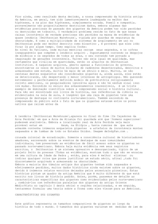 Pior ainda, como resultado desta decisão, a nossa compreensão da história antiga
da América, em geral, tem sido lamentavelmente inadequada na melhor das
hipóteses, e na pior das hipóteses, simplesmente errada. Powell e companhia.
provavelmente não propositalmente destruiram dados, embora algumas das
evidências preciosas do passado dos gigantes da América podem ter sido perdidas
ou destruídas em trânsito. O verdadeiro problema reside no fato de que essas
caixas incontáveis de verdade preciosas são perdidos na massa de evidências da
quase lendária …Smithsonian Warehouse…, vigiada por guardas de segurança da
obscuridade. E como a multiplicidade de sistemas de arquivamento em uso no
Smithsonian pode ser melhor descrito como bizantino , é provável que eles irão
ficar lá por algum tempo. Como explica Cooke:
Ao nível do Vaticano, onde muitas mentiras cercam seus segredos, e os cofres
inexpugnáveis que compõem o lendário arquivo . Supostamente contendo os despojos
de milênios e os segredos de todos as eras, o seu conteúdo tem povoado a
imaginação de gerações incontáveis. Talvez não seja igual em qualidade, mas
certamente que rivaliza em quantidade, estão os arquivos do Smithsonian
Institution. E naqueles arquivos, aberto apenas a funcionários do governo,
encontram-se os ossos de muitos milhares de cadáveres desenterrados, descritos e
armazenados sem estudo, muitos há mais de um século e meio. Muitos, se não
centenas destes esqueletos são considerados gigantes e, ainda assim, eles estão
se deteriorando, não despertando o menor interesse de antropólogos. Não querendo
estremesser o perfeitamente definido modelo de pré-história religiosamente
correto americano, os pesquisadores ignorá-na agora e não há nenhum sinal isso
irá mudar. Escondido no escuro dos armazenamentos inacessíveis, é um triste
exemplo de dominação científica sobre a compreensão social e história cultural.
Para não ser encontrado nos livros de história, nas referências da ciência ou
evidenciados na sala de aula, é inegável que uma raça de gigantes teve uma
presença de destaque no continente norte-americano. Também escondido da
compreensão do público está o fato de que os gigantes estavam entre os povos
nativos que cairam antes da
A lendária …Smithsonian Warehouse…,aparece no final do fime …Os Caçadores da
Arca Perdida… em que a Arca da Aliança foi guardada até que …homens superiores…
pudessem analisá-la. Embora a localização real da Arca Perdida seja mais
provável estar em Axum, na Etiópia , havia rumores de que este
armazém contenha inúmeros esqueletos gigantes e artefatos de incontáveis montes
saqueados e de tumbas de todo os Estados Unidos. Imagem deIndyFan.com .
cruzada colonial de erradicação. Somente a consciência cultural de historiadores
amadores, escrevendo sobre os eventos de destaque de suas comunidades
individuais, tem preservado as evidências de fácil acesso sobre os gigantes no
passado norte-americano. Embora haja muita evidência nem seus registros
escritos, o Smithsonian é um sistema opressivo e desorganizado, típico de um
projeto feito às pressas …Todas as evidências, mostram tudo o que não se encaixa
em uma cultura da Idade da Pedra , então, para eles é melhor eliminar ou
indicar qualquer coisa que possa justificar um estudo sério, afinal ,tudo foi
discretamente arquivado e armazenado na obscuridade.
Embora a maioria dos túmulos antigos dos gigantes tenham sido saqueados e
efetivamente perdidos, muitos dados históricos ainda existem sobre os gigantes,
devido à inúmeros relatos escritos deixados pelos ancestrais pioneiros. Estas
histórias pintam um quadro da antiga América que é muito diferente do que está
escrito nos livros de história padrão. Antes, porém, passemos em detalhe as
características específicas dos gigantes como evidenciados pelos norte-americano
, combiná-los com referências paralelas dos gigantes do antigo Oriente
Médio(Visto no capítulo I desta série) e regiões relacionadas, e em seguida,
tentaremos formular uma teoria sobre a forma como eles vieram para as Américas.
CARACTERÍSTICAS DOS GIGANTES
Este gráfico representa os tamanhos comparativos de gigantes ao longo da
história de todo o mundo. O tamanhos dos gigantes variavam em medidas de iam de
 