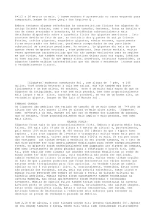 8-1/2 a 36 metros ou mais. O homem moderno é apresentado no canto esquerdo para
comparação.Imagem de Steve Quayle dos Arquivos Q .
Embora tenhamos algumas referências às características físicas dos gigantes do
antigo Oriente Próximo, como o seu grande tamanho, destemor, força na batalha e
uso de armas avançadas e armaduras, há evidências substancialmente mais
detalhadas disponíveis sobre a aparência física dos gigantes americanos . Isto
acontece devido ao fato de que, ao contrário dos gigantes do antigo Oriente
Próximo, crânios gigantes, esqueletos gigantes, múmias enormes, supostamente
foram encontradas nas Américas, geralmente acompanhadas de uma quantidade
substancial de artefatos peculiares. No entanto, os gigantes são mais do que
apenas seres de grante estatura , eram poderosos. Seus restos mortais, muitas
vezes apresentam características que não são apenas exclusivos para as regiões
em que viviam, mas também eram caracteristicas únicas para sua raças, inéditas
no homo sapiens . Mais do que apenas altos, poderosos, criaturas humanóides, os
gigantes também exibiam características que vão desde o meramente incomum para
o verdadeiramente bizarro.
…Gigantes… modernos comoManute Bol , com altura de 7 pés, e 140
quilos. Você poderia enterrar a bola sem saltar, mas ele também era forte
fisicamente e um bom atleta. No entanto, este é um muito mais magro do que os
Gigantes da antiguidade, que eram bem mais pesadas, bem como proporcionalmente
mais largos e mais altos, tornando mais provável, em vez de um homem alto, um
verdadeiro gigante. Imagem de The Lair of Manute Bol .
TAMANHO GRANDE:
Os Gigantes das Américas têm variado em tamanho de um mais comum de 7-9 pés de
altura até tão alto quanto 12 pés de altura ou mais altos ainda. …Gigantes…
como ex-estrela da NBA, Manute Bol não são os mesmos dos gigantes do passado,
que no entanto, foram proporcionalmente mais amplos e mais pesados, bem como
mais altos.
GRANDE FORÇA:
Gigantes foram mais do que proporcionalmente forte. Embora o gigante médio fora,
talvez, 50% mais alto (9 pés de altura x 6 metros de altura) e, provavelmente,
pelo menos 100% mais massivos (£ 400 versus 200 libras) do que o típico homo
sapiens , eles eram capazes de levantar e transportar muitas vezes mais peso do
que os homens normais, talvez seis vezes mais (600%) ou mais. Se era por causa
das vantagens que tinham devido a mecânica do seu grande tamanho, ou o fato de
que eles parecem ter sido geneticamente modificados para serem excepcionalmente
fortes, os gigantes foram excepcionalmente bem adaptados aos rigores do combate,
bem como levantamento de pesos pesados para a construção e outros fins. Como
tal, pode explicar como algumas das grandes estruturas megalíticas ao redor do
mundo podem ter sido construídas, cuja existência não possa ser explicada.
cabelo vermelho ou loiros: Os primeiros pioneiros, muitas vezes tinham orgulho
do fato de que gigantes poderosos que foram descobertos nos vários montes que
estavam sendo terraplanados para fins agrícolas, na verdade tinham um cabelo
similar na cor à sua própria: loiro, e, ocasionalmente, vermelhos. Estas cores
são próprias dos europeus, assim, pela sua própria existência, estes loiros e
múmias ruivas provaram sem sombra de dúvida a teoria da difusão cultural da
história americana. Múmias ruivas foram supostamente também encontradas na
caverna Mammoth, mas estas aparentemente foram enterradas e escondidas
novamente. Múmias de cabelos ruivos também teriam sido encontradas na caverna
Lovelock perto de Lovelock, Nevada , embora, naturalmente, não existam imagens,
estas estão disponíveis ainda. Estas e outras descobertas, sem dúvida, tem
motivado homens do Smithsonian a redobrarem seus esforços para esconder ou
destruir as provas do verdadeiro passado da América.
Com 2,18 m de altura, o ator Richard George Kiel levanta facilmente 007. Apesar
de seu grande tamanho e força, mesmo Kiel teria sido considerado relativamente
 