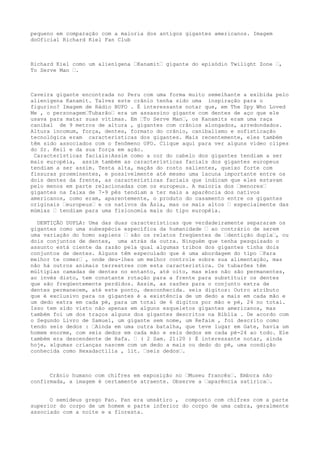 pequeno em comparação com a maioria dos antigos gigantes americanos. Imagem
doOficial Richard Kiel Fan Club
Richard Kiel como um alienígena …Kanamit… gigante do episódio Twilight Zone …,
To Serve Man ….
Caveira gigante encontrada no Peru com uma forma muito semelhante a exibida pelo
alienígena Kanamit. Talvez este crânio tenha sido uma inspiração para o
figurino? Imagem de Rádio BUFO . É interessante notar que, em The Spy Who Loved
Me , o personagem…Tubarão… era um assassino gigante com dentes de aço que ele
usava para matar suas vítimas. Em …To Serve Man…, os Kanamits eram uma raça
canibal de 9 metros de altura , gigantes com crânios alongados, arredondados.
Altura incomum, força, dentes, formato do crânio, canibalismo e sofisticação
tecnológica eram características dos gigantes. Mais recentemente, eles também
têm sido associados com o fenômeno UFO. Clique aqui para ver alguns video clipes
do Sr. Keil e da sua força em ação.
Características faciais:Assim como a cor do cabelo dos gigantes tendiam a ser
mais européia, assim também as características faciais dos gigantes europeus
tendiam a ser assim. Testa alta, maçãs do rosto salientes, queixo forte com
fissuras proeminentes, e possivelmente até mesmo uma lacuna importante entre os
dois dentes da frente, as características faciais que indicam que eles estavam
pelo menos em parte relacionadas com os europeus. A maioria dos …menores…
gigantes na faixa de 7-9 pés tendiam a ter mais a aparência dos nativos
americanos, como eram, aparentemente, o produto do casamento entre os gigantes
originais …europeus… e os nativos da Ásia, mas os mais altos … especialmente das
múmias … tendiam para uma fisionomia mais do tipo européia.
DENTIÇÃO DUPLA: Uma das duas características que verdadeiramente separaram os
gigantes como uma subespécie específica da humanidade … ao contrário de serem
uma variação do homo sapiens … são os relatos freqüentes de …dentição dupla…, ou
dois conjuntos de dentes, uma atrás da outra. Ninguém que tenha pesquisado o
assunto está ciente da razão pela qual algumas tribos dos gigantes tinha dois
conjuntos de dentes. Alguns têm especulado que é uma abordagem do tipo …Para
melhor te comer… , onde deu-lhes um melhor controle sobre sua alimentação, mas
não há outros animais terrestres com esta característica. Os tubarões têm
múltiplas camadas de dentes no entanto, até oito, mas eles não são permanentes,
ao invés disto, tem constante rotação para a frente para substituir os dentes
que são freqüentemente perdidos. Assim, as razões para o conjunto extra de
dentes permanecem, até este ponto, desconhecida. seis dígitos: Outro atributo
que é exclusivo para os gigantes é a existência de um dedo a mais em cada mão e
um dedo extra em cada pé, para um total de 6 dígitos por mão e pé, 24 no total.
Isso tem sido visto não apenas em alguns esqueletos gigantes americanos, mas
também foi um dos traços alguns dos gigantes descritos na Bíblia . De acordo com
o Segundo Livro de Samuel, um gigante sem nome, um Refaim , foi descrito como
tendo seis dedos : …Ainda em uma outra batalha, que teve lugar em Gate, havia um
homem enorme, com seis dedos em cada mão e seis dedos em cada pé-24 ao todo. Ele
também era descendente de Rafa. … ( 2 Sam. 21:20 ) É interessante notar, ainda
hoje, algumas crianças nascem com um dedo a mais ou dedo do pé, uma condição
conhecida como Hexadactilia , lit. …seis dedos….
Crânio humano com chifres em exposição no …Museu francês…. Embora não
confirmada, a imagem é certamente atraente. Observe a …aparência satírica….
O semideus grego Pan. Pan era umsátiro , composto com chifres com a parte
superior do corpo de um homem e parte inferior do corpo de uma cabra, geralmente
associado com a noite e a floresta.
 