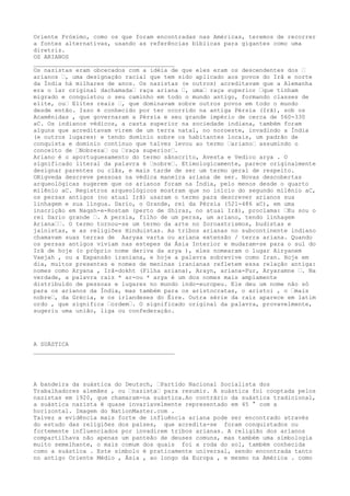 Oriente Próximo, como os que foram encontradas nas Américas, teremos de recorrer
a fontes alternativas, usando as referências bíblicas para gigantes como uma
diretriz.
OS ARIANOS
________________________________________
Os nazistas eram obcecados com a idéia de que eles eram os descendentes dos “
arianos “, uma designação racial que tem sido aplicado aos povos do Irã e norte
da Índia há milhares de anos. Os nazistas (e outros) acreditavam que a Alemanha
era o lar original dachamada“ raça ariana “, uma“ raça superior “que tinham
migrado e conquistou o seu caminho em todo o mundo antigo, formando classes de
elite, ou“ Elites reais “, que dominavam sobre outros povos em todo o mundo
desde então. Isso é conhecido por ter ocorrido na antiga Pérsia (Irã), sob os
Acamênidas , que governaram a Pérsia e seu grande império de cerca de 560-330
aC. Os indianos védicos, a casta superior na sociedade indiana, também foram
alguns que acreditavam virem de um terra natal, no noroeste, invadindo a Índia
(e outros lugares) e tendo domínio sobre os habitantes locais, um padrão de
conquista e domínio contínuo que talvez levou ao termo “ariano“ assumindo o
conceito de “Nobreza“ ou “raça superior“.
Ariano é o aportuguesamento do termo sânscrito, Avesta e Vedico arya . O
significado literal da palavra é “nobre“. Etimologicamente, parece originalmente
designar parentes ou clãs, e mais tarde de ser um termo geral de respeito.
ORigveda descreve pessoas na védica maneira ariana de ser. Novas descobertas
arqueológicas sugerem que os arianos foram na Índia, pelo menos desde o quarto
milênio aC. Registros arqueológicos mostram que no início do segundo milênio aC,
os persas antigos (no atual Irã) usaram o termo para descrever arianos sua
linhagem e sua língua. Dario, o Grande, rei da Pérsia (521-486 aC), em uma
inscrição em Naqsh-e-Rostam (perto de Shiraz, no atual Irã), proclama: “Eu sou o
rei Dario grande “. A persia, filho de um persa, um ariano, tendo linhagem
Ariana““. O termo tornou-se um termo da arte no Zoroastrismos, budistas e
jainistas, e as religiões Hinduistas. As tribos arianas no subcontinente indiano
chamavam suas terras de Aaryaa varta ou ariana extensão / terra ariana. Quando
os persas antigos viviam nas estepes da Ásia Interior e mudaram-se para o sul do
Irã de hoje (o próprio nome deriva da arya ), eles nomearam o lugar Airyanem
Vaejah , ou a Expansão iraniana, e hoje a palavra sobrevive como Iran. Hoje em
dia, muitos presentes e nomes de meninas iranianas refletem essa relação antiga:
nomes como Aryana , Irã-dokht (Filha ariana), Arayn, ariana-Pur, Aryaramne “. Na
verdade, a palavra raiz * ar-ou * arya é um dos nomes mais amplamente
distribuído de pessoas e lugares no mundo indo-europeu. Ele deu um nome não só
para os arianos da Índia, mas também para os aristocratas, o aristoi , o “mais
nobre“, da Grécia, e os irlandeses do Éire. Outra série da raiz aparece em latim
ordo , que significa “ordem“. O significado original da palavra, provavelmente,
sugeriu uma união, liga ou confederação.
A SUÁSTICA
________________________________________
A bandeira da suástica do Deutsch, “Partido Nacional Socialista dos
Trabalhadores alemães , ou “nazista“ para resumir. A suástica foi cooptada pelos
nazistas em 1920, que chamaram-na suástica.Ao contrário da suástica tradicional,
a suástica nazista é quase invariavelmente representado em 45 ° com a
horizontal. Imagem do NationMaster.com .
Talvez a evidência mais forte de influência ariana pode ser encontrado através
do estudo das religiões dos países, que acredita-se foram conquistados ou
fortemente influenciados por invadirem tribos arianas. A religião dos arianos
compartilhava não apenas um panteão de deuses comuns, mas também uma simbologia
muito semelhante, o mais comum dos quais foi a roda do sol, também conhecida
como a suástica . Este símbolo é praticamente universal, sendo encontrada tanto
no antigo Oriente Médio , Ásia , ao longo da Europa , e mesmo na América . como
 