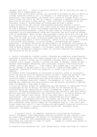 “Kurgan“ como tal: “Ele é o guerreiro perfeito. Ele se preocupa com nada ou
ninguém. Ele é completamente mal.“
O Kurgan eram um povo muito antigo, que existiam há milhares de anos na época da
invasão israelita (1200 aC ca.). Os Kurgan, e os indo-arianos em geral, era
guerreiros, raça semi-nômade , de acordo com a teoria da Invasão ariana. A
teoria tinha, por volta de 2000 aC e depois, começaram a expandir agressivamente
para fora de sua base na Ásia Central. Como resultado, os fragmentos de sua
religião, língua e cultura podem ser encontrados em todo o mundo.
O povo Kurgan foram uma cultura indo-europeia existente durante o quinto
milênios, quarto e terceiro aC, pois eles viviam no norte da Europa, da Rússia
em toda a Alemanha, e várias autoridades montaram um caso de eles serem a
cultura proto-indo-européia, a partir da qual todas as culturas indo-européias
descendem. Outros pesquisadores acham que é provável que mais tarde os kurgans
eram os denominados “povos do mar“ que assolaram a Terra Santa por volta de 1200
aC “ Viajaram para o sul ao longo do Mediterrâneo em navios, com suas mulheres a
segui-los ao longo da costa. A palavra Kurgan significa em russo - ?????´? “ de
origem turca para mamoa ou monte funerário, comuns no sul da Rússia e na Ucrânia
e sua difusão pela Europa., a cultura Kurgan é caracterizada por montes-
sepulturas , um método particular de sepultamento. Os primeiros localizações de
Kurgan estão na Ucrânia e sul da Rússia, de onde eles se espalharam por cerca de
2000 aC para a Europa, cruzando o rio Dnieper. Onde quer difundir a cultura
Kurgan, foi marcado por elementos comuns ao contrário daqueles das imediações
das culturas da era do bronze.
A teoria ilustrada da “Invasão ariana“. Baseados em evidências arqueológicas,
culturais e filológicas, esta teoria postula que os kurgans e outros povos indo-
europeus “arianos“ tinham uma vez invadido a Europa, Ásia e Oriente Médio,
trazendo a sua língua, religião e cultura com eles. O Cáucaso, região da qual o
kurgans indo-europeus emergiram, está localizado na parte centro-direita da
imagem, entre o Mar Negro e o Mar Cáspio. Note também que a rota de invasão
do sul recebeu os Kurgans para o sul e oeste de Canaã ao mesmo tempo, os
“gigantes“ começaram a tornar-se numerosos na região (cerca de 2000 aC e
depois).
Os kurgans foram literalmente os caucasianos originais, tendo se originado a
partir da área em torno do Cáucaso a partir do qual o termo tem derivado. Eram
altos, de cabelos loiros e olhos azuis, cavaleiros e especialistas em
carros(ou bigas), e enterravam seus mortos em túmulos de grande porte. Otermo
kurgan, na verdade, significa “túmulo“. Curiosamente, no início, os kurgans
parecem ter coexistido com outra cultura, mais primitiva, geralmente referidos
como “Cro-Magnons“. Como explica Elst,
O início da cultura Kurgan foi acompanhada por uma mudança na composição racial
da população do Sul da Rússia, em cerca de 4500 aC: As pessoas de sua
circunviznhança são conhecidos por serem Cro-Magnons, a partir do Paleolítico
Superior, em agumas algumas áreas os habitantes são descritos como mais grácil,
de alta estatura, dolicocéfalos, com rostos estreitos “. Os restos mortais são
dolico meso cranial, mais altos, de um tipo mais grácil que os de seus
antecessores . Mas os dois tipos raciais coexistiram por muito tempo,
emborasendo culturalmente distintos. Os Kurgans ,de cerca de 4000-3500 aC ,
partir deste período demonstram a convivência contínua com as outras culturas:
dois diferentes tipos físicos (ambos de “Cro-Magnons tipo C“ , mas com o povo
Kurgan sendo mais grácil) e seus costumes de sepultamento (enterros coletivos em
valas características , cultura e enterros únicos dos Kurargan) foram
presentes nas mesmas aldeias.
O primeiro crânio “Cro-Magnon“ descoberto, encontrado em Dordongne,
França. Cro-Magnon tinha semelhanças, mas era diferente do homo sapiens, tendo
um crânio mais arredondado. No entanto, os Cro-Magnons tendiam a serem mais
maciços, e podem ter sido responsáveis por alguns dos relatos de “Gigantes“
mencionado nas tradições ao redor do mundo. Imagem do siteEvolução Humana na
Instituição Smithsonian.
Cro-magnons eram diferentes dos homo neanderthalis. Sendo uma forma de humanos
 