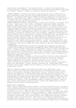 lhes permitiu rapidamente e facilmente assumir o controle das vasta estepes
da Ásia Central, e expandir sua influência para milhares de quilômetros em todas
as direções. Observe o tamanho do guerreiro Kurgan em relação ao cavalo.
GRANDE TAMANHO: O kurgans parecem ter sido maiores do que o normal, com os
povos misturados entre eles que foram excepcionalmente grandes e fortes (Cro-
Magnons). Os gigantes americanos também variaram em tamanho de 7-12 metros de
altura e ainda mais altos, embora a estatura soldado/comandante variava entre os
7-9 metros de altura gigantes e os gigantes 12 + metros de altura, como era a
situação em Canaã, não foi confirmada.
CABELO VERMELHO OU LOURO: O Kurgan surgiu a partir do Cáucaso, a coloração loira
e ruiva, “caucasiano“. Como vimos, os gigantes americanos também comumente
tinham o cabelo vermelho ou loiro. Além disso, alguns dos índios Beothuk de
Newfoundland também tinham cabelos loiros, bem como a cor da pele clara, o que
prova a presença de genes caucasianos na América do Norte nos tempos antigos.
VERMELHO OCRE: OS Kurgans eram conhecidos por usar vermelho tingido de barro
com óxido de ferro (ferrugem) para cobrir os túmulos e o corpo dos mortos. Esta
substância, geralmente referida como “ocre vermelho“ também foi encontrada em
muitos enterros de norte-americanos, levando à designação geral de “pessoas ocre
vermelho“ sendo usado comumente na arqueologia norte americana. Isso era
particularmente verdadeiro para os índios Beothuk de Newfoundland, que não só
cobriram os seus objetos funerários dos mortos e vários outros com esta
substância, mas também cobriram seus próprios corpos com uma mistura de ocre
vermelho e óleo para se protegerem do frio no inverno e dos mosquitos no verão.
Os Beothuks, como vimos, também têm traços genéticos que são indiscutivelmente
caucasianos.
SEMELHANÇAS LINGUÍSTICAS: Estudos da linguagem da propagação de grupos de
línguas indo-européias encontraram antecedentes desta língua antiga em todo o
mundo. O Kurgan tinham conquistado principalmente o leste e oeste, deixando para
trás um rastro de pistas linguísticas a seguir. Uma dessas línguas de raiz,
Dene caucasiana, É considerado por alguns como o ancestral da linguagem Na-Dene,
uma família de idiomas dos nativo americanas que é mais comum no Canadá e da
América do deserto do sudoeste.
COMPLEXAS ESTRUTURAS: O Kurgan, cujo nome significa “túmulo“, eram conhecidos
por seu uso de carrinhos de mão para enterrar seus mortos. Estes tipos de
túmulos também são muito comuns na América do Norte e, como vimos, muitos
túmulos americanos continham os ossos de gigantes loiros e ruivos.
JOGO: O Kurgan eram conhecidos por seu uso de juntas de ovelha, ou Astragali,
Tanto para adivinhação e jogos. Gigantes canibais nas lendas americanas
nativas, muitas vezes jogavam com os humanos, a fim de ver quem iria sobreviver,
e quem seria comido.
Embora o tamanho gigante dos Kurgans não tenha sido comprovado, a sua
identificação com os amorreus, que eram altos em estatura, é provável. Além
disso, os caucasianos Kurgans tinham cabelo loiro ou vermelho, assim como os
gigantes das Américas, e também usavam ocre vermelho em seus enterros, uma
prática que também era muito comum nas Américas. Semelhanças lingüísticas entre
Indo-Europeus e línguas nativas americanas também são altamente indicativas de
influência Kurgan nas Américas. Enterros complexos em montes, é claro, são o
homónimo dos Kurgans, e são extremamente comuns na América do Norte. Jogos de
azar, claro, são bastante comuns em todo o mundo, mas também parece ser uma
obsessão exclusivamente Kurgan-americana.
MEDITE COM O APOCALINK:
Todos juntos, estamos explorando inúmeros cenários fantásticos que, à primeira
vista, parecem duvidosos no melhor dos casos. A idéia de que gigantes existiram
em todos os cantos do mundo antigo parece suficientemente improvável.
Acrescente-se a isso a idéia de uma “civilização avançada“, ou ainda que “anjos
caídos“ desceram e iniciaram a criação de gigantes, idéias que parecem bem do
reino da fantasia. Entretanto, as evidências dos gigantes no mundo antigo é
claramente corroborada não só pela Bíblia, mas também pelas antigas tradições
de quase todos os povos da Terra. Além disso, as evidências arqueológicas
deixadas pelos kurgans arianos, como as estruturas complexas de seus enterros
em montículos, enterros com ocre vermelho, evidências lingüísticas e informações
 
