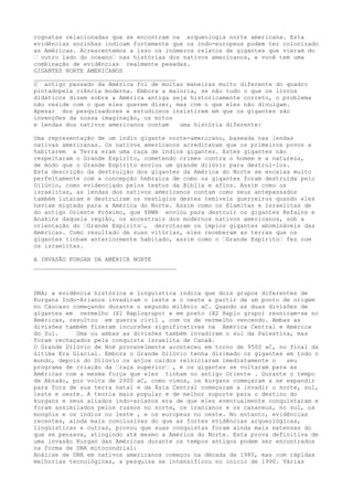 cognatas relacionadas que se encontram na arqueologia norte americana. Esta
evidências sozinhas indicam fortemente que os indo-europeus podem ter colonizado
as Américas. Acrescentemos a isso os inúmeros relatos de gigantes que vieram do
“ outro lado do oceano“ nas histórias dos nativos americanos, e você tem uma
combinação de evidências realmente pesadas.
GIGANTES NORTE AMERICANOS
________________________________________
O antigo passado da América foi de muitas maneiras muito diferente do quadro
pintadopela ciência moderna. Embora a maioria, se não tudo o que os livros
didáticos dizem sobre a América antiga seja historicamente correto, o problema
não reside com o que eles querem dizer, mas com o que eles não divulgam.
Apesar dos pesquisadores e estudiosos insistirem em que os gigantes são
invenções da nossa imaginação, os mitos
e lendas dos nativos americanos contam uma história diferente:
Uma representação de um índio gigante norte-americano, baseada nas lendas
nativas americanas. Os nativos americanos acreditavam que os primeiros povos a
habitarem a Terra eram uma raça de índios gigantes. Estes gigantes não
respeitaram o Grande Espírito, cometendo crimes contra o homem e a natureza,
de modo que o Grande Espírito enviou um grande dilúvio para destruí-los.
Esta descrição da destruição dos gigantes da América do Norte se encaixa muito
perfeitamente com a concepção hebraica de como os gigantes foram destruída pelo
Dilúvio, como evidenciado pelos textos da Bíblia e afins. Assim como os
israelitas, as lendas dos nativos americanos contam como seus antepassados
também lutaram e destruíram os vestígios destes temíveis guerreiros quando eles
haviam migrado para a América do Norte. Assim como os Elamitas e Israelitas de
do antigo Oriente Próximo, que YHWH enviou para destruir os gigantes Refains e
Anakins daquela região, os ancestrais dos modernos nativos americanos, sob a
orientação do “Grande Espírito“, derrotaram os ímpios gigantes abomináveis das
Américas. Como resultado de suas vitórias, eles receberam as terras que os
gigantes tinham anteriormente habitado, assim como o “Grande Espírito“ fez com
os israelitas.
A INVASÃO KURGAN DA AMÉRICA NORTE
________________________________________
DNA; a evidência histórica e linguística indica que dois grupos diferentes de
Kurgans Indo-Arianos invadiram o leste e o oeste a partir de um ponto de origem
no Cáucaso começando durante o segundo milênio aC. Quando as duas divisões de
gigantes em vermelho (X1 Haplogrupo) e em preto (X2 Haplo grupo) reuniram-se no
Américas, resultou em guerra civil , com os de vermelho vencendo. Ambas as
divisões também fizeram incursões significativas na América Central e América
do Sul. Uma ou ambas as divisões também invadiram o sul da Palestina, mas
foram rechaçados pela conquista israelita de Canaã.
O Grande Dilúvio de Noé provavelmente aconteceu em torno de 9500 aC, no final da
última Era Glacial. Embora o Grande Dilúvio tenha dizimado os gigantes em todo o
mundo, depois do Dilúvio os anjos caídos reiniciaram imediatamente o seu
programa de criação da “raça superior“ , e os gigantes se voltaram para as
Américas com a mesma força que eles tinham no antigo Oriente . Durante o tempo
de Abraão, por volta de 2000 aC, como vimos, os kurgans começaram a se expandir
para fora de sua terra natal e da Ásia Central começaram a invadir o norte, sul,
leste e oeste. A teoria mais popular e de melhor suporte para o destino do
kurgans e seus aliados indo-arianos era de que eles eventualmente conquistaram e
foram assimilados pelos russos no norte, os iranianos e os cananeus, no sul, os
mongóis e os índios no leste , e os europeus no oeste. No entanto, evidências
recentes, ainda mais conclusivas do que as fortes evidências arqueológicas,
lingüísticas e outras, provou que suas conquistas foram ainda mais extensas do
que se pensava, atingindo até mesmo a América do Norte. Esta prova definitiva de
uma invasão Kurgan das Américas durante os tempos antigos podem ser encontrados
na forma de DNA mitocondrial:
Análise de DNA em nativos americanos começou na década de 1980, mas com rápidas
melhorias tecnológicas, a pesquisa se intensificou no início de 1990. Várias
 