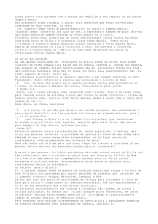 nossa frente continuaremos com o estudo dos Nephilim e seu impacto na sociedade
daquela época.
Nas passagens acima citadas, o leitor terá observado que essas in¬vestidas
ocorreram em duas ocasiões, ou seja:
Ora, naquele tempo havia gigantes(Nephilim) na terra; e também depois,
…Naquele tempo… refere-se aos dias de Noé. A expressão…e também de¬pois… diz-nos
que esses Nephilim também estavam na Terra depois do Di¬lúvio.
Portanto, essas duas investidas de seres sobrenaturais caídos contra mulheres
ocorreram antes do Dilúvio e novamente algum tempo depois. Temos muita
informação a respeito desses gigantes quando habitaram a Terra àquela época.
Depois de examinarmos os sinais relativos a eles, voltare¬mos à investida
anterior e discutiremos os indícios de como eles deixa¬ram sua marca na
civilização antiga àquela época.
Os anjos que pecaram
Há uma grande quantidade de revelações na Bíblia sobre os anjos. Eles podem
aparecer em forma humana,eles falam com os homens, comeram a comida dos homens,
são capazes de combate físico direto,alguns são as principais forças por trás
das potências mundiais. Eles não se casam (no Céu), mas, aparentemente, são (ou
eram) capazes de fazer muito mal.
Os estranhos acontecimentos de Gênesis capítulo 6 são também referidos no Novo
Testamento. Pedro refere-se a eventos que precederam o dilúvio de Noé:
4 Ora, se Deus não poupou anjos quando pecaram, antes, precipitando-os no
inferno, os entregou a abismos de trevas, reservando-os para juízo;
2 Pedro 2:4
(Pedro usa o termo tártaro, Aqui traduzido como inferno. Este é um termo grego
para …morada escura da aflição, o poço das trevas no mundo invisível.… Ilíada de
Homero retrata como tártaro …Como muito abaixo, hades é assim como a terra está
abaixo do céu ……)
Além disso, em Judas, menciona:
6 e a anjos, os que não guardaram o seu estado original, mas abandonaram o
seu próprio domicílio, ele tem guardado sob trevas, em algemas eternas, para o
juízo do grande Dia;
7 como Sodoma, e Gomorra, e as cidades circunvizinhas, que, havendo-se
entregado à prostituição como aqueles, seguindo após outra carne, são postas
para exemplo do fogo eterno, sofrendo punição.
Judas 6,7.
Escritura adverte contra interferências do mundo espiritual. O castigo dos
anjos que pecaram enfatiza a gravidade da apostasia: seres de uma ordem mais
elevada do que a nossa terem sidos arremessados em um lugar escuro de
confinamento, onde permanecerão por milhares de anos.
Deus não mudou sua atitude para com eles; tempo não atenuou a gravidade do seu
pecado. Falsos mestres são pré-selecionados para a condenação.
A maioria das pessoas, incluindo estudantes sérios(e auto-didatas) da Bíblia não
têm conhecimento das circunstâncias peculiares que levaram ao Dilúvio de Noé.
Isto tem sido amplamente mal compreendido durante séculos. Estas coisas
estranhas e críticas nestes acontecimentos estão entre os assuntos mais
controversos dentre os estudiosos .
Os motivos para o dilúvio
Foi a infusão desses seres estranhos na condição humana que trouxe o Dilúvio de
Noé. O Dilúvio foi precedida por quatro gerações de profetas que avisaram do
julgamento vindouro: Enoque, Matusalém, Lameque, e Noé.
Parece que isso era parte do estratagema de Satanás para corromper a linha de
Adão para evitar o cumprimento da redenção messiânica. Noé era aparentemente o
único em sua genealogia que ainda estava incorrupto.
Os estranhos acontecimentos que levaram à inundação são também, em alusão a
antigas mitologias. As lendas dos …titãs… gregos- parte terrestres, em parte
celestiais- abraçam essas mesmas memórias.(O titã grego é lingüisticamente
ligado ao caldeu Sheitan, no hebraico Satan.)
Para examinar este período surpreendente da pré-história , precisamos examinar
os eventos precedentes como registrado em Gênesis, capítulo 6:
 