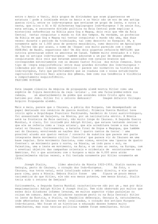 entre o Aesir e Vanir, dois grupos de divindades que eram gigantescos em
estatura “ pode a inimizade entre os Aesir e os Vanir são um eco de uma antiga
guerra civil, entre os indo-europeus que enviaram um grupo de leste, e outra a
oeste, que criou o X1 e X2 diferentes haplogrupos Indo-Europeus ? Se assim for,
esta antiga, e recorrente divisão política na Ásia Central pode explicar a
misteriosa referências na Bíblia para Gog e Magog, dois reis que vêm da Ásia
Central tentar conquistar o mundo no fim dos tempos. Na verdade, as profecias
da Bíblia em que Gog e Magog vai tentar conquistar o mundo não uma, mas duas
vezes: durante o período da tribulação, tal como descrito no Ezequiel 38, e
novamente após os 1.000 anos de governo messiânico, como descrito em Apocalipse
20. Talvez não por acaso, o nome de “Gogue“ soa muito parecido com o nome
OGUE(Rei de Basã), espantosos não! Um dos dois gigantes refains(e NEFILIN) que
outrora governaram sobre os amorreus em Canaã. Também muito revelador é o fato
de que os antigos indo-europeus também adoravam a um par de deuses gêmeos,
conquistando dois reis que estavam associados com cavalos brancos que
correspondem estreitamente com os deuses Castor Pollux dos mitos romanos. Este
tipo de “regra esquizofrênica“ entre duas grandes divisões dos Indo-europeus -
liderados por dois líderes carismáticos “ parece ser normativo na história dos
indo-europeus, fato que perfeitamente que se coaduna com o nossa estudo(neste
capítulo)do fascínio Nazi acerca dos gêmeos, bem como sua tendência à violência
e comportamento esquizofrênico.
FASCISMO BIPOLAR
Esta imagem clássica da máquina de propaganda alemã mostra Hitler como uma
espécie de figura messiânica da raça “ariana“ , com uma falsa“pomba“sobre sua
cabeça, um abastardamento da pomba que ascendeu sobre Cristo após seu
batismo por João. Hitler foi o retorno deAzazel? Imagem doCalvin College:
Arquivo Propaganda alemão.
Mais e mais, parece que o Cáucaso, a pátria dos Kurgans, tem desempenhado um
papel destacado nos cenários de guerra mundial. Primeira Guerra Mundial teve
início após a Arquiduque Francisco Ferdinando, herdeiro do trono austro-húngaro,
foi assassinado em Sarajevo, na Bósnia, por um nacionalista sérvio. A Bósnia
está na fronteira da Ásia central, não muito longe do Cáucaso. A Segunda Guerra
Mundial, é claro, foi iniciadA por Adolph Hitler, que estava tentando reviver o
que ele se referia como a “raça ariana“, que ele acreditava terem a sua terra
natal no Cáucaso. Curiosamente, a batalha final de Gogue e Magogue, que também
sai do Cáucaso, envolvendo as nações dos “ quatro cantos da terra“ “ uma
possível alusão aos quatro ventos / conceito da suástica que parece ser parte
integrante deste movimento cíclico “fascista“ que parece vir do Cáucaso em uma
base regular. Este movimento fascista, como vimos, envolve uma “guerra de quatro
frentes“: um movimento para o norte, na Rússia, um indo para o sul, na
Palestina, uma a leste em movimento, na Ásia, e um rumo ao oeste, na Europa, com
o eventual objetivo das campanhas orientais e ocidentais de encontrarem-se nas
Américas. Foi o que aconteceu com o kurgans a mais de 4.000 anos atrás
(possivelmente várias vezes), e foi tentada novamente por Hitler novamente em
1939.
Joseph Stalin, líder absoluto da Rússia 1922-1953. Stalin nasceu na
Geórgia, perto do Cáucaso, o coração dos Indo-Europeus. Na foto, o
Cáucaso, sua terra natal, está localizado sobre o ombro direito, e ele aponta
para cima, para a Rússia. Embora Stalin fosse uma figura um pouco menos
carismática do que Hitler, ele não era menos potente, nem menos brutal. Stalin
teria sido o retorno de Semjaza?
Curiosamente, a Segunda Guerra Mundial caracterizou-se não por um , mas por dois
megalomaníacos: Adolph Hitler E Joseph Stalin. Tem sido observado por muitos que
esses dois ditadores infames levaram, em muitos aspectos vidas paralelas ou
coisas em comuns. Ambos os ditadores nasceram perto ou na Ásia Central: Hitler
no leste da Áustria, e Stalin, na República deGeorgia. Georgia é, naturalmente,
onde aMontanhas do Cáucaso estão localizadas, o coração dos antigos Kurgans
Indo-Arianos. Não foram só as histórias e educação desses homens muito
semelhantes, mas suas teorias políticas também foram semelhantes. Hitler
 