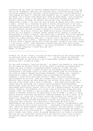 acreditava em uma forma de fascismo chamado Nacional-socialismo, e Stalin, que
não era um verdadeiro comunista, por qualquer meio, acreditava em uma forma de
socialismo chamado Social fascismo. Stalin acreditava que a social-democracia
como pregada por Marx e o fascismo eram realmente uma e a mesma coisa. Assim, em
sua mente, ele e Hitler eram apenas dois lados da mesma moeda “ dois ditadores,
uma regra para o leste, e uma regra para o oeste,duas vontades enormes para
moldar o destino do homem. No entanto, Hitler não tinha interesse em
compartilhar o poder “ ele teve seu jogo de mente em apenas uma coisa: governar
a todos . Hitler viu o comunismo em geral e Stalin, em particular a ser seus
inimigos mortais. O pacto de não agressão que foi assinado entre os dois povos
era apenas uma manobra dilatória para dar tempo de Hitler de garantir a sua
frente ocidental, de modo a ajudar a garantir a vitória sobre os odiados
comunistas . No entanto, Stalin, por algum motivo estava convencido de que
Hitler não iria quebrar o tratado. Assim, quando Hitler quebrou o tratado de
não-agressão e invadiu a Rússia, indo direto para o Cáucaso, Stalin foi apanhado
completamente de surpresa. Talvez este seja semelhante ao que aconteceu com o
kurgans nos tempos antigos, bem como “ a guerra civil, que levou à divisão da
raça aos ramos leste e oeste , liderados pelos Gogue e Magogue da lenda? Hitler
e Stalin foram o espelho destes dois vilões antigos, lutando contra todo o mundo
“ e um contra o outro “ para dominarem o mundo? Será que esses anjos caídos
subirão novamente no fim dos tempos “ com rostos diferentes e nomes diferentes “
para tentarem conquistar o mundo mais uma vez?
ENTRE OS PILARES
________________________________________
Prometeu foi um dos “titãs“, um grupo de seres semi-divinos dos mitos gregos que
se rebelaram contra os deuses. Prometeu, um dos líderes da rebelião,
roubou o segredo do fogo de Zeus e deu à humanidade. Prometeu também estava
envolvido com o criação do homem.
Por que este movimento “fascista bipolar“ se repete ciclicamente e, além disso,
por que emana do Cáucaso? Existe um antigo poder ou poderes que emanam desta
região que move os homens a cometerem grande violência, um poder que tem
projetos para conquistar o mundo? Um pouco de informações particularmente
interessante e que podem lançar luz sobre esta questão pode ser encontrada em
uma lenda de Gogue e Magogue envolvendo Alexandre, o Grande, que, “enquanto
conquistava o mundo, veio finalmente para as montanhas do Cáucaso, onde
Prometeu, o Titan havia sido preso há muito tempo. “Este mito grego do
aprisionamento de um titan pode ser a mesma história que o Livro de Enoque
descreve como a prisão dos mais poderosos dos antigos anjos caídos, Azazel, o
anjo que tinha levado todo o resto à rebelião. Isso explicaria porque esta
região tem sido associada com a guerra, particularmente tecnologicamente
sofisticadas (armas de ferro e bronze, carros de guerra, etc), como conjunto de
habilidades particulares ,Azazel tinha a ver com o desenvolvimento de armas de
guerra. Prometeu, curiosamente, foi um dos titãs da mitologia grega que tinha
roubado “fogo“ dos deuses e o deu ao homem, assim como os anjos caídos haviam
tomado os segredos celestiais de tecnologias e deu ao homem “ o fogo é a mais
básica forma de tecnologia que permite o desenvolvimento de todo o resto. Se de
fato Azazel foi preso sob o Cáucaso, assim como Prometeu foi “preso“ lá, ela
poderia ser suspeitado de que a suástica é o símbolo de Azazel, e aqueles que
usam o símbolo estão tentando magicamente convocar sua força para uso em
conquistar seus inimigos. Isso explicaria a fascinação de outra forma,
aparentemente sem sentido os nazistas tinham com o símbolo, incorporando-a como
o foco central de seus rituais ocultistas ´´´realizados à meia-noite, usando-a
como adorno em absolutamente tudo em seu inventário. Em suas mentes, o poder do
“sol negro“ era muito real, e usando-o eles estavam ressuscitando seu poder, o
antigo mal para a sua utilização em tempos modernos. A doação de tecnologia
para o homem, como vimos, causou um grande desequilíbrio no homem e a natureza,
que teve que ser restaurada com um dilúvio que destruiu toda a vida na terra,
salvando-se somente aqueles mantidos na arca. Como é descrito na Livro de
Enoque:
 