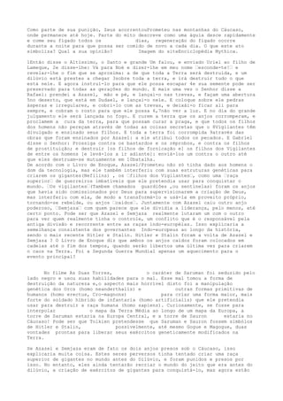 Como parte de sua punição, Zeus acorrentouPrometeu nas montanhas do Cáucaso,
onde permanece até hoje. Parte do mito descreve como uma águia desce rapidamente
e come seu fígado todos os dias, regeneração do fígado ocorre
durante a noite para que possa ser comido de novo a cada dia. O que este ato
simboliza? Qual a sua opinião? Imagem do siteEnciclopédia Mythica.
1Então disse o Altíssimo, o Santo e grande Um falou, e enviado Uriel ao filho de
Lameque, 2e disse-lhe: Vá para Noé e dizer-lhe em meu nome “esconde-te!“ e
revelar-lhe o fim que se aproxima: a de que toda a Terra será destruída, e um
dilúvio está prestes a chegar 3sobre toda a terra, e irá destruir tudo o que
está nele. E agora instruí-lo para que ele possa escapar 4e sua semente pode ser
preservado para todas as gerações do mundo. E mais uma vez o Senhor disse a
Rafael: prendei a Azazel, mão e pé, e lançai-o nas trevas, e façam uma abertura
5no deserto, que está em Dudael, e lançai-o nele. E coloque sobre ele pedras
ásperas e irregulares, e cobri-lo com as trevas, e deixái-o ficar ali para
sempre, e cobram o rosto para que ele possa 6,7não ver a luz. E no dia do grande
julgamento ele será lançada no fogo. E curem a terra que os anjos corromperam, e
proclamem a cura da terra, para que possam curar a praga, e que todos os filhos
dos homens não pereçam através de todas as coisas secretas que o 8Vigilantes têm
divulgado e ensinado seus filhos. E toda a terra foi corrompida 9através das
obras que foram ensinados por Azazel: a ele atribui todos os pecados. E Gabriel
disse o Senhor: Prossiga contra os bastardos e os réprobos, e contra os filhos
de prostituição; e destruir [os filhos de fornicação e] os filhos dos Vigilantes
de entre os homens [e levá-los a ir adiante]: enviá-los um contra o outro até
que eles destruam-se mutuamente em 10batalha.
De acordo com o Livro de Enoque, Azazel/Prometeu não só tinha dado aos homens o
dom da tecnologia, mas ele também interferiu com suas estruturas genéticas para
criarem os gigantes(Nefilins) , os “filhos dos Vigilantes“, como uma “raça
superior“ de guerreiros imbatíveis que ele pretendia usar para conquistar o
mundo. “Os vigilantes“(Tambem chamados guardiões ,ou sentinelas) foram os anjos
que havia sido comissionados por Deus para supervisionarem a criação de Deus,
mas interferiu com ela, de modo a transformá-lo e usá-la em proveito próprio,
tornando-se rebelde, ou anjos “caídos“. Juntamente com Azazel caiu outro anjo
poderoso, “Semjaza“ com quem parece que ele dividia a liderança, pelo menos, até
certo ponto. Pode ser que Azazel e Semjaza realmente lutaram um com o outro
para ver quem realmente tinha o controle, um conflito que é o responsável pela
antiga divisão e recorrente entre as raças indo-européias. Isso explicaria a
semelhança consistente dos governantes Indo-europeus ao longo da história,
sendo o mais recente Hitler e Stalin. Hitler e Stalin foram a volta de Azazel e
Semjaza ? O Livro de Enoque diz que ambos os anjos caídos foram colocados em
cadeias até o fim dos tempos, quando serão libertos uma última vez para criarem
o caos na Terra. Foi a Segunda Guerra Mundial apenas um aquecimento para o
evento principal?
No filme As Duas Torres, o caráter de Saruman foi seduzido pelo
lado negro e usou suas habilidades para o mal. Esse mal tomou a forma de
destruição da natureza e,o aspecto mais horrível disto foi a manipulação
genética dos Orcs (homo neanderthalis) e outras formas primitivas de
humanos (homo erectus, Cro-magnons) para criar uma forma maior, mais
forte do soldado híbrido de infantaria (homo artificialis) que ele pretendia
usar para destruir a raça humana (homo sapiens). Curiosamente, se fosse para
interpolar o mapa da Terra Média ao longo de um mapa da Europa, a
torre de Saruman estaria na Europa Central, e a torre de Sauron estaria no
Cáucaso! Pode ser que Tolkien pretendesse que Saruman e Sauron fossem simbólos
de Hitler e Stalin, possivelmente, até mesmo Gogue e Magogue, duas
vontades prontas para liberar seus exércitos geneticamente modificados na
Terra.
Se Azazel e Semjaza eram de fato os dois anjos presos sob o Cáucaso, isso
explicaria muita coisa. Estes seres perversos tinha tentado criar uma raça
superior de gigantes no mundo antes do Dilúvio, e foram punidos e presos por
isso. No entanto, eles ainda tentarão recriar o mundo do jeito que era antes do
dilúvio, a criação de exércitos de gigantes para conquistá-lo, mas agora estão
 