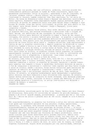 limitadas por sua prisão, mas sua influencia poderosa, continua através dos
conhecimentos genéticos passado ao homem de forma consistente. Agora eles
permanecem acorrentados “entre os pilares“, aguardando o dia da liberação, os
“pilares“ podemos indicar o Mounte Elburz, uma montanha de picos-gêmeos
localizada no Cáucaso, também conhecido como Uber aquilonas, Ou “os seios do
Norte“. Na lenda de Alexandria sobre Gogue e Magogue que mencionei anteriormente
neste capitulo, Alexandre tinha magicamente mudado aquelas montanhas gêmeas e
construído um portão de adamantite entre eles para mantêr Gogue e Magogue e suas
hordas de invasão longe das terras civilizadas, um portão que será aberto no fim
dos tempos para deixar Azazel e Semjaza( “Gogue e Magogue), livres para
conquistar o mundo.
Depois de Azazel e Semjaza foram presos, Deus então decretou que sua progênie,
os gigantes Nefilins, que estavam envenenando e destruindo toda a Criação de
Deus, deviam ser destruídos em uma inundação. No entanto, antes que Ele
enviasse o dilúvio para destruir os gigantes e limpar a Terra de seu veneno e
corrupção, Ele enviou o arcanjo Gabriel para instigar os gigantes a guerrearem
uns contra os outros para que eles pudessem destruir-se mutuamente em uma guerra
civil massiva. Esta guerra civil foi provavelmente uma guerra mundial, como será
discutido em nossa futura série sobre a lendária Atlantida, onde explanaremos a
teoria de que os gigantes construíram o império poderoso da Atlântida no oceano
Atlântico, tambem a Osiria no que é hoje o Mar Mediterrâneo, Rama, que agora
está afundada na costa da Índia, e outras áreas do mundo. Estes vários impérios
tinham, segundo a tradição esotérica, entrado em guerra uns com os outros na
hora certa antes do dilúvio, os gigantes lutando contra gigantes. Os gigantes
aparentemente lutaram e destruíram uns aos outros em todos os continentes até
que o Dilúvio veio e afogando-os, e destruindo suas armas criadas, e as
corrupções que haviam feito sobre a face da terra.
No entanto, como vimos no Parte I desta érie, este não foi o fim dos gigantes.
Imediatamente após o Dilúvio terminar, Azazel, Semjaza e os outros anjos
rebeldes começaram a recriar os gigantes do passado, manipular o genoma humano
para aumentar seu tamanho e força, e dando-lhes tecnologia melhoras de guerra ,
a fim de conquistar e escravizar o “inferior“ homo sapiens que Deus havia criado
e salvo do Dilúvio. Desde o dilúvio, foram feitas tentativas após tentativas de
levantar um exército de gigantes e conquistarem o mundo , cada vez usando os
indo-europeus como o seu principal recurso de mão de obra. Cada tentativa
falhou, no entanto, os gigantes gradualmente sendo desgastados e suplantados
pelos recursos dos mais numerosos e mais eficientes homo sapiens. No entanto,
apesar destas tentativas de conquista do mundo falharem, eles deixaram poderosos
rastros por todo o mundo, incluindo os mitos e lendas das Américas. E junto com
essas pegada genética e linguística, os antigo Indo-arianos nos deixaram o
símbolo de Azazel: a suástica.
PEGADAS NO TEMPO
________________________________________
A pegada Burdick, encontrada perto de Glen Rose, Texas, famoso por seus fósseis
de dinossauros. Esta pista foi encontrada em calcário do período Cretáceo, A
pegada é de 13-1/4 “grande pegada, provavelmente a pessoa que fez a fez tinha
mais de 7 metros de altura e pesando mais de 300 kilos. Imagem do site A Bíblia
Interativa.
Não surpreendentemente, os gigantes nas histórias e mitos dos nativos americanos
eram quase que totalmente malignos em sua natureza. Cruéis, gananciosos,
agressivos, e canibais, eles estavam envolvidos em todo tipo de mal . Não
surpreendentemente, baseado em nosso paradigma da“Invasão ariana“ , os mitos
índigenas americanos retratam os gigantes como sendo loiros ou ruivos também, e
até mesmo dizem que estes gigantes vinham do mar, a casa dos gigantes:
“Gigantes são uma raça maligna que floresceu em tempos primordiais, antes de
serem trazidos para serem observados pelos grandes espíritos. Embora eles
freqüentemente ficassem na terra onde os humanos vivem, sua casa está do outro
lado do Mar Oceanico. Uma vez os dois Espíritos Lobo chegaram flutuando em um
pequeno ice berg, aparentemente estavam no norte do Ártico. Lá o vento sopra
frio e feroz, e o chão é coberto de neve. Do outro lado do oceano, as tribos de
Gigantes floresceram. Alguns deles protegidos por sua imortalidade, removiam
 