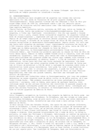 Kurgans / raça gigante híbrida asiática , da mesma linhagem que havia sido
destruída em tempos passados ao invadirem a europa.
OS RONNONGWETOWANCA
Uma das referências mais enigmáticaS de gigantes nas lendas dos nativos
americanos foi uma lenda do Tuscarora de um povo gigante chamado de
“Ronnongwetowanca“. Essas pessoas tiveram uma vez dominado o Vale do Ohio por
algum tempo antes de 1000 aC, governando sobre o que foi descrito pelos
contadores de histórias nativos americanos como “uma habitação considerável“.
Como explica Hamilton,
“David Cusick, um Tuscarora nativo, escreveu em 1825 que, entre as lendas do
povo do antigo, havia uma poderosa tribochamadaRonnongwetowanca. Eles eram
gigantes, e tinha uma “habitação considerável.“ Ele diz que quando o Grande
Espírito criou o povo, alguns deles tornaram-se gigantes. Os gigantes tinham um
modo de ataque“surpresa“ , esperando até que sua vítima não estivessem atentas.
Depois de um tempo suportando as afrontas destes gigantes, diz-se que as pessoas
se uniram forças, e através de um ataque final de cerca de 800 guerreiros, com
sucesso aniquilaram os abomináveis Ronnongwetowanca. Depois disso, foi dito que
não havia mais gigantes em qualquer lugar. Supostamente aconteceu em cerca de
2.500 invernos antes de Colombo descobrir a América, ou seja, cerca de 1000 aC “
O tempo que os Adena parecem ter chegado no Vale de Ohio“.
Como alude Hamilton, os Ronnongwetowanca provavelmente foram varridos pelos
invasores Adena , que fizeram sua primeira aparição na região do Vale do Ohio em
torno dessa época. Embora os Adena também fossem altos e robustos, eles não eram
verdadeiros “gigantes“, como vimos, pelo menos não como os Ronnongwetowanca.
Outra peculiaridade dos gigantes podem ser vistas aqui também: eles tendiam a se
comportar de uma enganosasa, ou maneira “boba“ , a fim de confundir os seus
adversários, talvez para dar-lhes uma falsa sensação de segurança. Com base
nisso, pode-se supor que estes gigantes podem ter feito tratados de falsa paz
com os rivais em potencial a fim de obter a vantagem da surpresa sobre eles, e
exterminá-los tendo pouca resistência. Isto pode ter sido o que Hamilton se
refere a esse fato como “o ultraje dos gigantes“, e pode ter sido uma das
principais razões deles terem domínio sobre o Vale do Ohio: as suas Técnicas
maquiavélicas, bem como seu grande tamanho, deu-lhes uma vantagem que foi
difícil de suplantar.
Poucos detalhes são conhecidos sobre os Ronnongwetowanca, por isso não podemos
determinar se esses gigantes eram de pêlos ruivos ou de pêlos pretos, se é que
todos tinham barba . Nem podemos encaixá-los em nosso paradigma de gigantes
asiáticos / europeus, como os Adena, para agora de qualquer maneira, eles
continuam sendo um dos antigos mistérios não resolvidos do passado gigante da
América. Algumas informações podem ser obtidas a partir desta informação por
parte dos anciãos Tuscarora, no entanto: os Ronnongwetowanca se acreditava terem
sido os último gigantes da América do Norte.
OS ALLEGHANS
Outro fragmento enigmático da história dos gigante da América do Norte pode ser
encontrado na legenda dos Alleghans. Os Alleghans, que deu origem ao nome para
as montanhas Allegheny, eram um povo muito alto e forte, que antes dominavam o
leste dos Estados Unidos. Acredita-se que eles eram a mais antiga tribo na
América do Norte.
“A mais antiga tribo dos Estados Unidos, dos quais há uma tradição diferente,
foram os Alleghans. O termo é perpetuado na cadeia principal de montanhas que
atravessam o país. Esta tribo, em um período antigo, tinha sede de seu poder no
vale de Ohio e seus fluxos confluentes, que foram os locais de suas inúmeras
cidades e aldeias. Eles parecem originalmente ter o nome de Alli, ou Alleg e,
portanto, os nomes dos Talligewi e Allegewi. Adicionando ao radical da palavra a
partícula hany ou Ghany, o que significa rio, que descreveu a cena principal de
sua residência ou seja, o Allegheny, ou rio da Alleghans, agorachamadade Ohio. O
Ohio é palavra de origem Iroquois, e de um período muito mais tardio, tendo sido
agraciados por eles após a conquista do país, em aliança com os Lenapees, ou
Delawares antigos. (. Phi. Trans) O termo foi aplicado a todo o rio, desde a sua
confluência com o Mississippi, a sua origem na esporas amplas do Alleghanies, em
Nova York e Pensilvânia, e a designação, para as suas fontes, é ainda continuou
em uso por aquele povo. Das tradições do Lenapees, dado aos missionários da
 