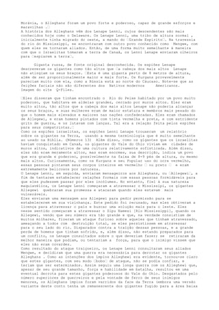 Morávia, o Alleghans foram um povo forte e poderoso, capaz de grande esforços e
maravilhas .“
A história dos Alleghans vêm dos Lenape Lenni, cujos descendentes são mais
conhecidos hoje como o Delaware. Os Lenape Lenni, uma tribo de altura normal ,
inicialmente tinha migrado do oeste, a mando do “Grande Espírito“. Na travessia
do rio do Mississippi, se encontraram com outro povo conhecido como Mengwe, com
quem eles se tornaram aliados. Então, de uma forma muito semelhante à maneira
com que o Israelitas tomaram a terra de Canaã, os Lenni Lenape enviaram olheiros
para “espiarem a terra“.
Giganta russa, de fonte original desconhecida. Os espiões Lenape
descreveram os gigantes como tão altos que “a cabeça dos mais altos Lenape
não atingiam os seus braços. “Esta é uma giganta perto de 8 metros de altura,
além de ser proporcionalmente maior e mais forte. Os Kurgans provavelmente
pareciam muito com ela, como a Rússia está ao norte do Cáucaso. Note-se que as
feições faciais não são diferentes dos Nativos modernos Americanos.
Imagem do site Q-Files.
“Eles disseram que tinham encontrado o Rio do Peixe habitado por um povo muito
poderoso, que habitava em aldeias grandes, cercado por muros altos. Eles eram
muito altos, tão altos que a cabeça dos mais altos Lenape não poderia alcançar
os seus braços, e suas mulheres eram de maior estatura e membros mais pesado do
que o homem mais elevados e maiores nas nações confederadas. Eles eram chamados
de Allegewi, e eram homens pintados com tinta vermelha e preta, e com estridente
grito de guerra, e os lutavam com lanças. Tal era a relação feita pelos espiões
para seus compatriotas.“
Como os espiões israelitas, os espiões Lenni Lenape trouxeram um relatório
sobre os gigantes na Terra, usando a mesma terminologia que é muito semelhante
ao usado na Bíblia. (Números 13) Além disso, como os gigantes que os israelitas
haviam conquistado em Canaã, os gigantes do Vale do Ohio viviam em cidades de
muros altos, indicativos de uma cultura relativamente sofisticada. Além disso,
eles não eram meramente altos, mas eram enormes, sua descrição, indica um povo
que era grande e poderoso, possivelmente na faixa de 8-9 pés de altura, ou mesmo
mais altos. Curiosamente, como os Kurgans e seu Popular uso do ocre vermelho,
essas pessoas pintavam seus corpos inteiros em vermelho “ ou preto “ e eram
extremamente belicosos por natureza.
O Lenape Lenni, em seguida, enviaram mensageiros aos Alleghans, ou “Allegewi“, a
fim de tentarem estabelecer relações formais com essas pessoas formidáveis para
que eles pudessem passar por eles incólumes. No entanto, fiel à sua natureza
maquiavélica, os Lenape Lenni começaram a atravessar o Mississipi, os gigantes
Allegewi quebraram sua promessa e atacaram quando eles estavam mais
vulneráveis.
Eles enviaram uma mensagem aos Allegewi para pedir permissão para se
estabelecerem em sua vizinhança. Este pedido foi recusado, mas eles obtiveram a
licença para atravessar o país e buscar uma solução mais para o leste. Eles
nesse sentido começaram a atravessar o Sipu Namesi [Rio Mississippi], quando os
Allegewi, vendo que seu número era tão grande e que, na verdade consistiam de
muitos milhares, fizeram um ataque furioso sobre aqueles que tinham atravessado,
ameaçando a todos com destruição total, se eles persistissem em atravessar
para o seu lado do rio. Disparados contra a traição dessas pessoas, e a grande
perda de homens que tinham sofrido, e, além disso, não estando preparados para
um conflito, os Lenape consultados sobre o que deveriam fazer; se retiraram da
melhor maneira que podiam, ou tentariam a força, para que o inimigo vissem que
eles não eram covardes.
Como resultado do ataque traiçoeiro, os Lenape Lenni consultaram seus aliados
Mengwe, e decidiram que uma guerra era necessária para derrotar os gigantes
Alleghans . Como as intenções dos ímpios Alleghewi era evidente, tornou-se claro
que estes gigantes, com seu modo “bobo“ de ataque, não se podia confiar, e
teriam que ser exterminados. Assim seguiu uma longa guerra com os Alleghewi que,
apesar de seu grande tamanho, força e habilidade em batalha, resultou em uma
eventual derrota para estes gigantes poderosos do Vale do Ohio. Desgastados pelo
número superiores de guerreiros e pela vontade de ferro de seus inimigos
menores, os Alleghans ímpios foram varridos da face da Terra (embora uma versão
variante deste conto tenha um remanescente dos gigantes fugido para a área baixa
 