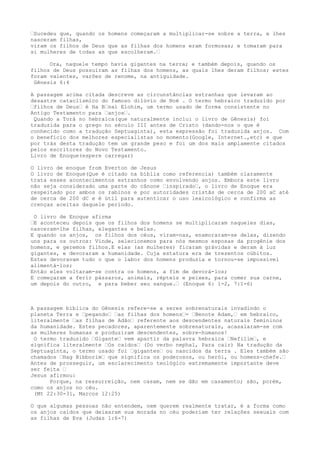 …Sucedeu que, quando os homens começaram a multiplicar-se sobre a terra, e lhes
nasceram filhas,
viram os filhos de Deus que as filhas dos homens eram formosas; e tomaram para
si mulheres de todas as que escolheram.…
Ora, naquele tempo havia gigantes na terra; e também depois, quando os
filhos de Deus possuíram as filhas dos homens, as quais lhes deram filhos; estes
foram valentes, varões de renome, na antiguidade.
Gênesis 6:4
A passagem acima citada descreve as circunstâncias estranhas que levaram ao
desastre cataclísmico do famoso dilúvio de Noé . O termo hebraico traduzido por
…filhos de Deus… é Ha B…nai Elohim, um termo usado de forma consistente no
Antigo Testamento para …anjos….
Quando a Torá no hebraica(que naturalmente inclui o livro de Gênesis) foi
traduzida para o grego no século III antes de Cristo (dando-nos o que é
conhecido como a tradução Septuaginta), esta expressão foi traduzida anjos. Com
o benefício dos melhores especialistas no momento(Google, Internet.,etc) e que
por trás desta tradução tem um grande peso e foi um dos mais amplamente citados
pelos escritores do Novo Testamento.
Livro de Enoque(espere carregar)
O livro de enoque from Everton de Jesus
O livro de Enoque(Que é citado na bíblia como referencia) também claramente
trata esses acontecimentos estranhos como envolvendo anjos. Embora este livro
não seja considerado uma parte do cânone …inspirado…, o livro de Enoque era
respeitado por ambos os rabinos e por autoridades cristãs de cerca de 200 aC até
de cerca de 200 dC e é útil para autenticar o uso lexicológico e confirma as
crenças aceitas daquele período.
O livro de Enoque afirma
…E aconteceu depois que os filhos dos homens se multiplicaram naqueles dias,
nasceram-lhe filhas, elegantes e belas.
E quando os anjos, os filhos dos céus, viram-nas, enamoraram-se delas, dizendo
uns para os outros: Vinde, selecionemos para nós mesmos esposas da progênie dos
homens, e geremos filhos.E elas (as mulheres) ficaram grávidas e deram à luz
gigantes, e devoraram a humanidade. Cuja estatura era de trezentos cúbitos.
Estes devoravam tudo o que o labor dos homens produzia e tornou-se impossível
alimentá-los;
Então eles voltaram-se contra os homens, a fim de devorá-los;
E começaram a ferir pássaros, animais, répteis e peixes, para comer sua carne,
um depois do outro, e para beber seu sangue.… (Enoque 6: 1-2, 7:1-6)
A passagem bíblica do Gênesis refere-se a seres sobrenaturais invadindo o
planeta Terra e …pegando… …as filhas dos homens…= …Benote Adam,… em hebraico,
literalmente …as filhas de Adão… referente aos descendentes naturais femininos
da humanidade. Estes pecadores, aparentemente sobrenaturais, acasalaram-se com
as mulheres humanas e produziram descendentes, sobre-humanos!
O termo traduzido …Gigante… vem apartir da palavra hebraica …Nefilim…, e
significa literalmente …Os caídos… (Do verbo nephal, Para cair) Na tradução da
Septuaginta, o termo usado foi …gigantes… ou nascidos da terra . Eles também são
chamados …Hag Bibborim… que significa os poderosos, ou herói, ou homens-chefe.…
Antes de prosseguir, um esclarecimento teológico extremamente importante deve
ser feita …
Jesus afirmou:
Porque, na ressurreição, nem casam, nem se dão em casamento; são, porém,
como os anjos no céu.
(Mt 22:30-31, Marcos 12:25)
O que algumas pessoas não entendem, nem querem realmente tratar, é a forma como
os anjos caídos que deixaram sua morada no céu poderiam ter relações sexuais com
as filhas de Eva (Judas 1:6-7)
 