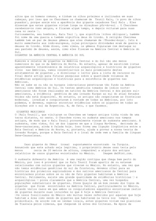 altos que os homens comuns, e tinham os olhos próximos e inclinados em suas
cabeças, por isso que os Cherokees os chamaram de Tsunil Kalu, –o povo de olhos
puxados–, porque assim era a aparência dos gigante caçadores Tsul Kalu . Eles
disseram que estes gigantes viviam longe na direçãoao pôr-do-sol . O Cherokees
recebenos-os como amigos, e ficaram algum tempo, e depois voltaram para suas
casa no oeste –.
Curiosamente, seu homônimo, Kalu Tsul –, que significa –olhos oblíquos–, também
foi nome de uma guerra e também significa deus do trovão. A religião Cherokee
também tem um par de deuses gêmeos que eles chamavam de –Thunder-boys–. Isto é
muito semelhante aos indo-europeus, cujas principais divindades eram de guerra e
deuses do trovão. Além disso, como vimos, os gêmeos figuraram com destaque no
seu panteão de deuses, assim, como eles fizeram na América Central e América do
Sul.
GIGANTES DA AMÉRICA CENTRAL E AMÉRICA DO SUL
________________________________________
Rumores e relatos de gigantes na América Central e do Sul não são menos
numerosos do que os da América do Norte. No entanto, apesar de existirem listas
aparentemente intermináveis de relatórios arqueológicos e históricos de gigantes
vivos nas Américas, vamos concentrar-nos no mais proeminente destes
avistamentos de gigantes , e direcionar o leitor para a lista de recursos no
final deste artigo para futuras pesquisas sobre a quantidade volumosa de
evidências arqueológicas e históricas para a existência de gigantes nas
Américas.
Não se sabe se ou não os kurgans indo-arianos penetraram tão fundo na Amérca
Central como América do Sul. Os testes genéticos tomados de índios norte-
americanos não foram realizados em nativos da América Central e dos paises sul-
americanos, a evidência genética de uma invasão Kurgan ao sul do atual Estados
Unidos não está disponível. No entanto, os antigos não respeitavam as fronteiras
modernas, invadiam e conquistavam à vontade em todas as Américas, por isto
podemos, e devemos, esperar encontrar evidências sobre os gigantes em todas as
direções até o sul da Argentina. E, de fato, o que fazemos.
GIGANTES MEXICANOS
O –Kalu Tsunil–, que visitaram os Cherokee em tempos antigos tinha vindo de uma
terra distante, no oeste. O Cherokee viveu no sudeste americano nos tempos
antigos, de modo que o Kalu Tsunil provavelmente vieram do sudoeste americano. A
sudoeste, como vimos, foi um dos lugares em que a língua Na-Dene, derivada da
Dene-caucasiana, ainda é falada hoje. Isso forma uma ligação lingüística entre a
Ásia Central e América do Norte, e, portanto, ajuda a provar a nossa teoria da
invasão Kurgan, porque a Ásia Central é o local de onde vem a família de línguas
Dene-Causasianas.
Osso gigante do fêmur (coxa) supostamente encontrado na Turquia.
Assumindo que este achado seja legítimo, o proprietário desse osso teria pelo
menos cerca de 20 metros de altura, comparável a alguns dos antigos
relatórios de ossos gigantes encontrados no México. Imagem deS8int.com.
O sudoeste doDeserto da América é uma região contígua que chega bem perto do
México, por isso é provável que os Kalu Tsunil foram apartir de ou estavam
relacionadas com outros gigantes que viveram no México. No entanto, uma vez que
não temos evidências genéticas do sul da fronteira, devemos olhar para as
histórias dos primeiros exploradores e dos nativos americanos da Central para
encontrarmos pistas sobre se ou não de fato gigantes habitavam a América
Central. Felizmente, existe uma grande quantidade de evidências históricas – e
arqueológicas – prova claramente que a América Central, uma vez hospedou
populações substanciais de gigantes. Steve Quayle dá um bom resumo dos tipos de
gigantes que foram encontrados na América Central, particularmente no México,
citando vários casos em que ambos os conquistadores espanhóis encontraram restos
de gigantes durante suas incursões no que é hoje a América Central:
–Os ossos fossilizados do México são muitas vezes referidos por aqueles que hoje
habitam a área como sendo de gigantes que habitavam na terra nos tempos
primordiais. De acordo com as lendas locais, estes gigantes viviam nas planícies
de Tlascala pelos olmecas, que chegaram lá antes dos toltecas. Na época da
 