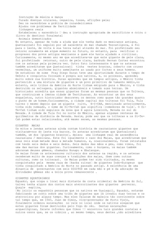 Instrução de música e dança
Curado doenças oculares, cegueira, tosse, aflições pele;
Deu os sacerdotes a prática de curandeirismos
Ajudou com problemas de fertilidade
linhagens reais
Estabeleceu o sacerdócio – deu a instrução apropriada de sacrifícios e criou o
(Livro do destino) Tonalmatal
Animais domesticados
No entanto, apesar de toda a ajuda que ele tenha dado os mexicanos antigos,
Quetzalcoatl foi expulso por um sacerdote do mal chamado Tezcatlipoca, e foi
para o leste, de volta à sua terra natal através do mar. Foi profetizado seu
retorno novamente em algum momento no futuro, no entanto, para verificar o
progresso dos povos antigos mexicanos a quem ele havia ajudado a civilizar.
Curiosamente, no mesmo ano em que acreditava-se que este gigante de pele clara,
foi profetizado retornar, outro de pele clara, barbudo Hernan Cortez encontrou
com os astecas pela primeira vez. Outro fato interessante é que os astecas
também acreditavam que Quetzalcoatl tinha vestes brancas, coberto com cruzes
vermelhas, um uniforme muito semelhante ao usado por Cortez e seus homens.
Um estudioso de nome Fray Diego Duran teve uma oportunidade durante o tempo de
DeSoto e conquistou Coronado e pregou aos nativos, e, no processo, aprendeu
muito sobre sua história. Duran aprendeu que em tempos antigos, o México tinha
pertencido a uma mistura de gigantes e um povo primitivo de tamanho médio,no
entanto, seis tribos da América do Norte tinham emigrado para o México, e tinha
destruído os selvagens, gigantes abomináveis e tomado suas terras. Um
historiador acredita que essas gigantes foram as mesmas pessoas que os Toltecs,
que construiram a imensa cidade de Teotihuacan. Ao encontrar um dos seus
esqueletos, outro historiador descreveu os dentes como quase tão grandes quanto
o punho de um homem.Curiosamente, a cidade capital dos toltecas foi Tula, Tula
talvez o mesmo depois que um gigante ruivo, E-I-CAH, mencionado anteriormente,
tinha sido nomeado, o nome de Si-Te-Cah que significa –comedores de tule–. O Si-
Te-Cah tinham sido expulsos da área que é agora Lovelock, Nevada no sul do
Nevada. A cidade de Tula foi no norte do México, apenas algumas centenas de
quilômetros de distância de Nevada. Assim, pode ser que os toltecas e os Si-Te-
Cah podem estar relacionados, até mesmo serem, as mesmas pessoas.
GIGANTES MAIAS
Os mitos e lendas astecas ainda contam história de caucasianos gigantes que
visitaram-nos do leste via barcos. Os astecas acreditavam que Quetzalcoatl
também, um dos –gigantes brancos–, deixou uma linhagem real de ascendência
caucasiana / mexicana. Este foi igualmente o caso dos Maias, que acreditavam que
seus reis eram metade deus e metade humanos, e, ocasionalmente, foram retratados
com tendo seis dedos e seis dedos. Seis dedos das mãos e pés, como vimos, foi
uma das marcas dos gigantes. Curiosamente, como o kurgans, os maias também
adoravam deuses gêmeos, chamados Hunapu e Xbalanque.
Os maias foram os antecessores culturais dos astecas na região, e os astecas
receberam muito de suas crenças e tradições dos maias, (bem como outras
culturas, como os toltecas). Os Maias podem ter sido visitados, ou mesmo
conquistados pela mesma raça de –barba ruivas– de gigantes Indo-Europeus que
tinha conquistado a América do Norte no passado antigo. A existência de uma
dinastia de governantes com seis DIGITOS em cada mão e pé e da adoração de
divindades gêmeas são a única prova remanescente .
GIGANTES EQUATORIANOS
Equador, que ocupa o local mais distante da costa ocidental da América do Sul,
talvez tenha alguns dos contos mais aterrorizantes dos gigantes perverso.
Quayle explica,
–No início os espanhóis pensaram que os nativos em Guaiaquil, Equador, estavam
fabricando um conto sobre uma tribo de gigantes que já invadiu suas terras e os
aterrorizou por alguns tempo. Mas eles falaram de maneira tão convincente sobre
tal tempo que, em 1543, Juan de Olmos, vice-governador de Porto Viejo,
finalmente ordenou escavações no vale no local onde os nativos alegaram que
estes gigantes foram destruídos pelo fogo do céu. Destas escavações
arqueológicas, Zarate informou que Olmos –– encontrou tais grandes costelas e
outros ossos que, se os crânios , ao mesmo tempo, seus dentes ,não acreditava
 