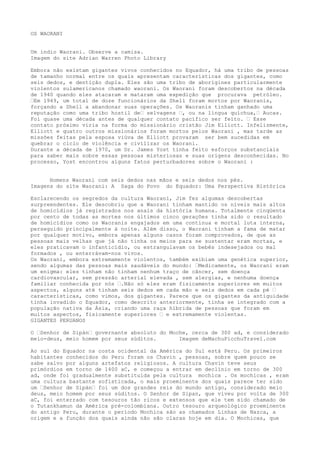 OS WAORANI
Um índio Waorani. Observe a camisa.
Imagem do site Adrian Warren Photo Library
Embora não existam gigantes vivos conhecidos no Equador, há uma tribo de pessoas
de tamanho normal entre os quais apresentam características dos gigantes, como
seis dedos, e dentição dupla. Eles são uma tribo de aborígines particularmente
violentos sulamericanos chamado waorani. Os Waorani foram descobertos na década
de 1940 quando eles atacaram e mataram uma expedição que procurava petróleo.
–Em 1949, um total de doze funcionários da Shell foram mortos por Waoranis,
forçando a Shell a abandonar suas operações. Os Waoranis tinham ganhado uma
reputação como uma tribo hostil de– selvagens –, ou na língua quíchua,– Aucas.
Foi quase uma década antes de qualquer contato pacífico ser feito. – Esse
contato próximo viria na forma do missionário cristão Jim Elliott. Infelizmente,
Elliott e quatro outros missionários foram mortos pelos Waorani , mas tarde as
missões feitas pela esposa viúva de Elliott provaram ser bem sucedidas em
quebrar o ciclo de violência e civilizar os Waorani.
Durante a década de 1970, um Dr. James Yost tinha feito esforços substanciais
para saber mais sobre essas pessoas misteriosas e suas origens desconhecidas. No
processo, Yost encontrou alguns fatos perturbadores sobre o Waorani :
Homens Waorani com seis dedos nas mãos e seis dedos nos pés.
Imagens do site Waorani: A Saga do Povo do Equador: Uma Perspectiva Histórica
Esclarecendo os segredos da cultura Waorani, Jim fez algumas descobertas
surpreendentes. Ele descobriu que a Waorani tinham mantido os níveis mais altos
de homicídios já registrados nos anais da história humana. Totalmente cinqüenta
por cento de todas as mortes nos últimos cinco gerações tinha sido o resultado
de homicídios como os Waoranis engajados em uma contínua e mortal luta interna,
perseguido principalmente à noite. Além disso, o Waorani tinham a fama de matar
por qualquer motivo, embora apenas alguns casos foram comprovados, de que as
pessoas mais velhas que já não tinha os meios para se sustentar eram mortas, e
eles praticavam o infanticídio, ou estrangulavam os bebês indesejados ou mal
formados , ou enterrávam-nos vivos.
Os Waorani, embora extremamente violentos, também exibiam uma genética superior,
sendo algumas das pessoas mais saudáveis do mundo: –Medicamente, os Waorani eram
um enigma: eles tinham não tinham nenhum traço de câncer, sem doença
cardiovascular, sem pressão arterial elevada , sem alergias, e nenhuma doença
familiar conhecida por nós –.Não só eles eram fisicamente superiores em muitos
aspectos, alguns até tinham seis dedos em cada mão e seis dedos em cada pé –
características, como vimos, dos gigantes. Parece que os gigantes da antiguidade
tinha invadido o Equador, como descrito anteriormente, tinha se integrado com a
população nativa da Ásia, criando uma raça híbrida de pessoas que foram em
muitos aspectos, fisicamente superiores – e extremamente violentas.
GIGANTES PERUANOS
O –Senhor de Sipán– governante absoluto do Moche, cerca de 300 ad, e considerado
meio-deus, meio homem por seus súditos. Imagem deMachuPicchuTravel.com
Ao sul do Equador na costa ocidental da América do Sul está Peru. Os primeiros
habitantes conhecidos do Peru foram os Chavin , pessoas, sobre quem pouco se
sabe salvo por alguns artefatos religiosos. A cultura Chavin teve seus
primórdios em torno de 1400 aC, e começou a entrar em declínio em torno de 300
ad, onde foi gradualmente substituída pela cultura mochica . Os mochicas , eram
uma cultura bastante sofisticada, o mais proeminente dos quais parece ter sido
um –Senhor de Sipán– foi um dos grandes reis do mundo antigo, considerado meio
deus, meio homem por seus súditos. O Senhor de Sipan, que viveu por volta de 300
aC, foi enterrado com tesouros tão ricos e extensos que ele tem sido chamado de
o Tutankhamun da América pré-colombiana. Outro tesouro arqueológico proeminente
do antigo Peru, durante o período Mochica são as chamados Linhas de Nazca, a
origem e a função dos quais ainda não são claras hoje em dia. O Mochicas, que
 