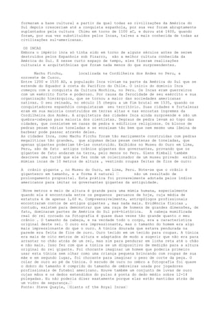 formaram a base cultural a partir da qual todas as civilizações da América do
Sul depois cresceriam até a conquista espanhola, por sua vez foram abruptamente
suplantados pela cultura Chimu em torno de 1100 aC, e durou até 1400, quando
foram, por sua vez substituídos pelos Incas, talvez a mais conhecida de todas as
civilizações sul-americanas.
OS INCAS
Embora o império inca só tinha sido em torno de alguns séculos antes de serem
destruídos pelos Espanhois sob Pizarro, são a melhor cultura conhecida da
América do Sul. E nesse curto espaço de tempo, eles fizeram realizações
culturais e arquitetônicas que foram nada menos do que surpreendentes.
Machu Picchu, localizada na Cordilheira dos Andes no Peru, a
noroeste de Cuzco.
Entre 1200 e 1535 AD, a população Inca viviam na parte da América do Sul que se
estende do Equador à costa do Pacífico do Chile. O início do domínio Inca
começou com a conquista da Cultura Mochica, no Peru. Os Incas eram guerreiros
com um exército forte e poderoso. Por causa da ferocidade de seu exército e sua
organização hierárquica, que se tornou a maior das sociedades americanas
nativas. O seu reinado, no século 15 chegou a um fim brutal em 1535, quando os
conquistadores espanhóis conquistaram seu território. Suas cidades e fortalezas
eram em sua maioria construídos em terras altas e nas encostas íngremes da
Cordilheira dos Andes. A arquitetura das cidades Inca ainda surpreende e são um
quebra-cabeças para maioria dos cientistas. Degraus de pedra levam ao topo das
cidades, que consistem em casas de pedra e edifícios religiosos. Os blocos de
pedras pesam várias toneladas e se encaixam tão bem que nem mesmo uma lâmina de
barbear pode passar através deles.
As cidades Inca, como Machu Picchu foram tão maciçamente construídas com pedras
megalíticas tão grandes, que algumas delas pesam centenas de toneladas, que
apenas gigantes poderiam tê-las construído. Exibidos no Museu do Ouro em Lima,
Peru, são de fato antigos crânios gigantes dos governantes, provando que os
gigantes de fato andaram na terra, pelo menos no Peru. Glenn Kimball também
descreve uma turnê que ele fez onde um colecionador de um museu privado exibiu
múmias incas de 10 metros de altura , vestindo roupas feitas de fios de ouro:
A crânio gigante , no Museu do Ouro, em Lima, Peru. Note-se que o crânio é
gigantesco em tamanho, e a forma é natural – não um resultado de
prolongamento proposital. Esta prática foi provavelmente adotada pelos índios
americanos para imitar os governantes gigantes da antiguidade.
–Nove metros e meio de altura é grande para uma múmia humana, especialmente
quando ela é encontrada entre os pequenos peruanos de hoje, cuja média de
estatura é de apenas 1,60 m. Compreensivelmente, antropólogos profissionais
encontraram contos de antigos gigantes , mas nada mais. Evidência físicas ,
contudo, existem para demonstrar que uma raça de homens de grandes dimensões, de
fato, dominaram partes de América do Sul pré-histórica. A cabeça mumificada
real do rei coroado na fotografia é quase duas vezes tão grande quanto o meu
crânio . O tamanho da cabeça, e na verdade todo o corpo, era a característica
original deste rei. O ouro era impressionante, mas o tamanho do homem era algo
mais impressionante do que o ouro. A túnica dourada que estava pendurada na
parede era feita de fios de ouro. Ouro tecido em um tecido para roupas. A túnica
era mais de oito metros de altura e adaptados de modo a sugerir que não era para
arrastar no chão atrás de um rei, mas sim para pendurar em linha reta até o chão
e não mais. Isso fez com que a túnica se um dispositivo de medição para a altura
original do rei gigante. Foi chocante imaginar um homem que poderia primeiro
usar esta túnica sem olhar como uma criança pequena brincando com roupas de sua
mãe e em segundo lugar, foi chocante para imaginar o peso de corte da peça. O
colar de ouro ao pé da túnica. O escudo de ouro no ombro a fotografia foi quase
o dobro do tamanho é comprido do tamanho de ombreiras usada por jogadores
profissionais de futebol americano. Houve também um conjunto de luvas de ouro
cujas mãos e os dedos estendidos do pulso à ponta do dedo médio sobre 12-14
polegadas. Eu não poderia dizer exatamente porque elas estão mantidas atrás de
um vidro de segurança.–
Fonte: Steve Quayle, –Giants of the Royal Incas–
 