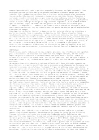 nomeou –patagônios–, após a palavra espanhola Patagon, ou –pés grandes–. Isso
aconteceu porque os seus pés eram excepcionalmente grandes, mesmo para seu
tamanho. Eles também usavam chocalhos à cintura, então quando eles dançaram,
faziam um barulho musical tremendo e dançavam ao som como loucos. Dançando e
saltando, rindo e jogando poeira por cima de suas cabeças, com sua fantasia,
trajes musicais, pés grandes, e os rostos estranhamente pintados , o patagônios
foram olhados como palhaços pelos exploradores espanhóis. Eles também tinham
apetite enorme, capaz de comer em uma porção de biscoitos suficiente para
alimentar 20 espanhóis. Embora a existência dos gigantes da Patagônia seja
agora posta em dúvida, sua existência não foi posta em dúvida pelos exploradores
e pessoas da época.
Como América do Norte, Central e América do Sul estavam cheias de gigantes, a
partir do equador todo o caminhos da América do Sul. Esses gigantes foram
gradualmente mortos ou suplantados pelos asiáticos menores, mas mais numerosos,
os remanescentes das tribos gigantes acabaram casando com eles, criando uma raça
mais alta de índios sul-americanos. Alguns desses nativos eram da aristocracia,
como os encontrados na Europa e Ásia, sendo mais altos, de pele mais clara, e
muitas vezes tinham cabelo vermelho ou loiro, claramente vinculandos às
caterísticas Europeías. Além disso, as histórias da América Central e do Sul
deixam claro que os gigantes já governaram o Norte, Central e América do Sul.
CONCLUSÃO
Tendo inicialmente embarcado em uma simples pesquisa das evidências que apontam
para a existência de gigantes nas Américas nos tempos antigos, em vez disso
demos um passo gigantesco e desenvolvemos uma nova teoria radical sobre as
origens e a história da humanidade, não só das Américas, mas em todo o mundo. A
base desta teoria foi formado em evidências significativas de uma importante
migração
de um povo guerreiro durante o segundo milênio aC . Essa migração começou na
Ásia Central, e o povos envolvidos nesta migração eram chamados de kurgans, que
eram muito grandes em estatura, variando 7-9 pés de altura, sendo que alguns
deles gigantes que atingiam cerca de 12 metros de altura ou mais altos ainda. O
símbolo dos kurgans foi a suástica, que era um símbolo do sol, dos quatro ventos
e, acima de tudo, da conquista.Assim eles partiram em todas as frentes – norte,
sul, leste e oeste. Suas conquistas ao norte e sul tiveram sucesso limitado, mas
suas campanhas orientais e ocidentais foram de grande êxito atingindo todos os
países nas Américas. Quando eles conheceram as Américas, no entanto, fizeram
guerra um contra ao outro. Eventualmente, através de guerras e da assimilação
dos habitantes locais menores, tanto ao norte, sul, leste e oeste , as campanhas
dos Kurgans gigantes finalmente acabou. Tendo sido gradualmente desgastados e
absorvidos pelos habitantes de estaturas normais dos mais numerosos homo
sapiens, Ambos, os gigantes loiros do Cáucaso e os menores, de cabelos escuros
homo sapiens se casaram, o resultado final da guerra dos gigantes resultou em um
maior, e mais forte homo sapiens, muitos dos quais agora têm pele mais clara,
com cabelos loiros e até ruivos. Ligamos também aos gigantes do antigo Oriente
Próximo, e evidências adicionais acrescentados à nossa teoria sobre como os
gigantes originalmente haviam sido criados por –poderes superiores–como um meio
através do qual eles poderiam conquistar o mundo. Especulação foi adicionado
ainda sobre como a Segunda Guerra Mundial pode ter sido iniciada por esses anjos
caídos , como um plano de tentarem mais uma vez recriarem os antigos gigantes e
conquistarem o mundo, assim como a futura TERCEIRA GUERRA MUNDIAL poderá ser
iniciada com os mesmos objetivos em mente.Podem ter certeza que os Vigilantes
retornarão!
Agora, como resultado da vitória do humilde homo sapiens sobre os gigantes,
apenas suas grandes pegadas permaneceram no tempo na forma de sua história,
língua, religião e cultura, que ainda são lembradas pelos habitantes das
Américas – e suas memórias ainda que sejam relativamente novas desde o momento
em que o primeiro explorador cristão veio para o Novo Mundo. Além disso, a
descoberta de ossos gigantes por esses exploradores, e as descobertas que
ocorreram recentemente, no século XX, continuam a provar que os gigantes de fato
colocaram os pés nas Américas. A questão está agora nas mãos do establishment
acadêmico. Será que vão continuar a negligenciar voluntariamente a genética, as
evidências linguísticas, culturais, arqueológicas e históricas, mantendo-se no
paradigma isolacionista em face da evidência esmagadora, ou será que temem o
 