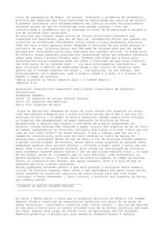 risco de represálias de Mamon ao sairem revelando a evidência da verdadeira
história das Américas que ficou enterrada na obscuridade por mais de um século?
É podemos considerar isto verdadeiramente uma ciência se eles voluntariamente
encobrem provas de que só contradizem suas amadas crenças ? Como dar
credibilidade a acadêmicos que se rebaixam ao nível de encobertarem a verdade a
fim de salvarem suas carreiras?
As notícias que ouvimos falar acerca de forças sinistras(Illuminati) que
trabalham nos bastidores, que são de fato as verdadeiras forças que querem nos
controlar ao encobrirem informações vitais sobre a nossa verdadeira história.
Cada vez mais e mais pessoas estão chegando à conclusão de que estão presas no
cativeiro de uma história falsa, mas têm medo de falarem para que não sejam
punidas por incorreções políticas, aleijadas por sanções sociais, ou ainda pior.
No entanto, essas questões precisam ser respondidas antes que possamos realmente
saber quem somos e porque estamos aqui. Podemos até achar que a busca para
encontrar-mos estas respostas pode nos levar à conclusão de que nossa história
tem sido parte de um –grande jogo– – ou, mais precisamente, uma–guerra–, que
quer controlar o destino da humanidade desde o seu início. No entanto, essa
guerra não é travada somente com armas , com palavras, ou com idéias, mas
principalmente com a genética, onde o próprio homem é a arma, e o coração do
homem, o campo de batalha.
–Havia gigantes na Terra naqueles dias – e também depois.–
(Gênesis 6.4)
Perguntas? Comentários? Sugestões? Publicidade? Comunicados de Imprensa?
Contate-nos!
Acompanhe Também:
Parte I: Gigantes do antigo Oriente Próximo
Parte II: Gigantes das Américas
Parte III: Gigantes da Ásia
migos do Apocalink, chegamos ao final de nosso estudo dos gigantes na terra,
onde descobrimos atéagora que a nossa história antiga não é bem o que nos foi
ensinado na escola - ou mesmo na escola dominical. Desde tempos muito antigos,
os gigantes têm desempenhado um papel dominante na história da Terra,
determinando o destino das nações, e até mesmo da própria humanidade. No
entanto, nossas escolas têm reduzido o papel crítico dos gigantes ao de um conto
de fadas, agregando-os ao folclore, religião, mitologia, e a tudo o mais que não
cabe em sua visão estéril de mundo secular. E até a igreja, uma vez que é a
campeã do sobrenatural, está cada vez mais vendida ao canto da sereia do
secularismo, escolhendo Mamon em vez de Deus, a fim de evitarem ofender membros
e perder lucratividade. No entanto, mesmo agora estes gigantes do passado estão
ameaçando quebrar seus antigos rótulos , voltando a andar sobre a terra uma vez
mais, onde a era dos gigantes reinará, pois sairão da obscuridade da história,
para novamente fazerem guerra contra o céu em uma última batalha final , no auge
de seu poder, antes do julgamento que já está definido, onde finalmente, os
mansos herdarão a terra. É nessa época da história humana, no tempo da batalha
final, no crepúsculo dos deuses, que agora chegamos. Esta é a hora em que os
segredos das eras a serão revelados.
Assim, poderemos entender melhor o que está prestes a acontecer neste momento
crucial da história humana, vamos rever o que aprendemos até agora nesta série,
vamos resenhar os primeiros capítulos de nosso estudo para que você fique
–interado– e venha desvendar , junto conosco, o mistério dos Gigantes na Terra,
que começou assim:
________________________________________
GIGANTES DO ANTIGO ORIENTE PRÓXIMO
________________________________________
Na Parte I desta série , vimos que os gigantes descritos em Gênesis 6(e também
depois) foram o resultado de experiências genéticas por parte de um grupo de
seres celestiais – geralmente conhecido como –anjos caídos– – que haviam descido
do céu para a Terra para os reinos situados fora de da esfera celestial dominada
por Deus. Quando este grupo de 200(No Livro de Apocalipse são 200 milhões)
demônios poderosos liderados por dois demônios chamados Azazel e Semjaza
 