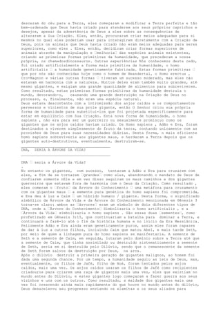 desceram do céu para a Terra, eles começaram a modificar a Terra perfeita e tão
bem-ordenada que Deus havia criado para atenderem aos seus próprios caprichos e
desejos, apesar da advertência de Deus a eles sobre as consequências de
alterarem a Sua Criação. Eles, então, procuraram criar meios adequadas para si
mesmos no qual eles poderiam usar para interagirem diretamente com a Criação de
Deus, pois os animais que Deus havia criado não eram meios adequadas para seres
superiores, como eles . Eles, então, decidiram criar formas superiores de
animais através da manipulação e –melhoria– das espécies animais existentes,
criando as primeiras formas primitivas da humanidade, que precederam a nossa
própria, os chamadosdinossauros. Outras experiências Nós conhecemos deste cedo,
foi criado artificialmente a forma mais primitiva da humanidade, o homo
artificialis – a humanidade geneticamente fabricada. Estas formas primitivas –
que por nós são conhecidas hoje como o homem de Neandertal, o Homo erectus ,
Cro-Magnon e várias outras formas – tiveram um sucesso moderado, mas eles não
estavam em harmonia com a natureza. Muitos deles eram também muito grandes, até
mesmo gigantes, e exigiam uma grande quantidade de alimentos para sobreviverem.
Como resultado, estas primeiras formas primitivas da humanidade destruía o
mundo, devorando-o, causando uma grande destruição na Criação de Deus no
processo, e, finalmente, não eram uma espécie natural.
Deus estava descontente com a intromissão dos anjos caídos e os comportamentos
perversos e violentos de sua prole gigante, então O Senhor criou sua própria
forma de humanidade para substituí-los que foi projetada especificamente para
estar em equilíbrio com Sua Criação. Esta nova forma de humanidade, o homo
sapiens , não era para ser um guerreiro ou sexualmente promíscuo como os
gigantes que os anjos caídos haviam criado. Os Homo sapiens , Adão e Eva, foram
destinados a viverem simplesmente do fruto da terra, contando unicamente com as
provisões de Deus para suas necessidades diárias. Desta forma, o mais eficiente
homo sapiens sobreviveria aos gigantes maus, e herdaram a Terra depois que os
gigantes auto-destrutivos, eventualmente, destruíram-se.
________________________________________
DNA, SERIA A ÁRVORE DA VIDA?
________________________________________
DNA – seria a Árvore da Vida?
.
No entanto os gigantes, com sucesso, tentaram a Adão e Eva para cruzarem com
eles, a fim de se tornarem –grandes– como eles, abandonando o mandato de Deus de
confiarem somente nEle e em vez disso seguiram os maus caminhos e dos gigantes
guerreiros que estavam fora de harmonia com o Deus da Criação. Como resultado ,
eles comeram o –fruto– da Árvore do Conhecimento – uma metáfora para cruzamento
com os gigantes maus – a semente pura genética do homo sapiens foi comprometida,
e Eva deu à luz a Caim – um híbrido humano / gigante. Desta forma, o significado
simbólico da Árvore da Vida e da Árvore do Conhecimento mencionada em Gênesis 3
torna-se claro: ambos as –árvores– eram um símbolo de dois diferentes tipos de
DNA, onde a –Árvore do Conhecimento– Simbolizaria o homo artificialis , e a
–Árvore da Vida– simbolizaria o homo sapiens . São essas duas –sementes–, como
profetizado em Gênesis 3:15, que continuariam a batalha para dominar a Terra, e
continuará a fazê-lo até o fim da história humana e no início da Era Messiânica.
Felizmente Adão e Eva ainda eram geneticamente puros, assim eles foram capazes
de dar à luz a outros filhos, incluindo Caim que matou Abel, e mais tarde Seth,
por meio de quem a linhagem pura do homo sapiens se manifestaria. A semente de
Seth e a semente de Caim, em seguida, lutaram pelo domínio sobre a Terra até que
a semente de Caim, que tinha assimilado ou destruído sistematicamente a semente
de Seth, seria em si destruída pelo Dilúvio, sendo que o remanescente da semente
de Seth foram salvos da destruição por Deus, na arca.
Após o dilúvio destruir a primeira geração de gigantes malignos, ao homem foi
dada uma segunda chance. Por um tempo, a humanidade seguiu as leis de Deus, mas,
eventualmente, os filhos de Jafé, filho de Noé, foram tentados pelos anjos
caídos, mais uma vez. Os anjos caídos usaram os filhos de Jafé como recipientes
criadouros para criarem uma raça de gigantes mais uma vez, eles que existiam no
mundo antes do Dilúvio, e estes gigantes logo começaram a fazer guerra aos seus
vizinhos e uns com os outros. Como resultado, a maldade dos gigantes mais uma
vez foi crescendo ainda mais rapidamente do que houve no mundo antes do dilúvio,
Deus desacelerou seu progresso enviando os elamitas e os seus aliados para
 