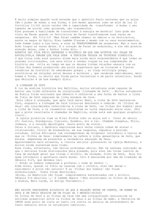 É muito simples quando você entende que o apóstolo Paulo escreveu que os anjos
têm o poder de mudar a sua forma, e até mesmo aparecer como um anjo de luz (2
Coríntios 11:14) anjos caídos têm a capacidade de transformar e mudar o seu
tamanho de acordo como quiserem, são transmorfos.
Eles possuem a habilidade de transformar a energia em matéria! Isso pode ser
visto em Êxodo quando os feiticeiros de Faraó transformaram suas varas em
serpentes. (Ex 7:11-13) …Mas Faraó também chamou os sábios e os feiticeiros,
assim os magos do Egito, Eles também fizeram o mesmo com os seus encantamentos.
Cada homem jogou a sua vara, e elas se TRANSFORMARAM em serpentes. Mas a vara de
Arão tragou as varas deles. E o coração de Faraó se endureceu, e ele não prestou
atenção deles, como o Senhor tinha dito. …
APARTIR DAÍ FICA FÁCIL ENTENDER O MISTÉRIO EM QUE UMA ESTÁTUA VAI FALAR EM
APOCALIPSE,A IMAGEM QUE FALA SERÁ A TERCEIRA PESSOA DA TRINTADE DIABÓLICA.
O que torna todo este assunto ainda mais ainda mais surpreendente é que todas as
grandes civilizações, com seus mitos e lendas traçam na sua compreensão da
história uma volta ao tempo em que os deuses tinham relações sexuais com as
filhas dos homens produzindo uma prole gigantesca que se tornaram a figuras
lendárias da história! Os semideuses gregos , ao longo mitologia grega,
encontra-se em relações entre deuses e mulheres , que renderam semi-deuses, meio
homem e Titãs, ou heróis que foram parte terrestres e em parte celestiais. Sendo
que Hércules é um bom exemplo disto.
A LINHAGEM DE SETH
À luz da análise histórica dos Nefilins, muitos estudiosos eram capazes de
manter uma visão diferente da conjeturada …linhagem de Seth… . Muitos estudantes
da Bíblia foram ensinados que Gênesis 6 refere-se a uma falha em manter a linha
de fiéis de Seth separada da linha mundana de Caim.
Esta ideia é avançada, que após Caim matar Abel, a linha de Seth manteve-se
fiel, enquanto a linhagem de Caim tornou-se descrente e rebelde. Os …filhos de
Deus… são considerados referindo-se à linha de Seth, …as filhas dos homens… para
a linha de Caim, e os casamentos resultaram na turva separação entre eles. (Por
que a prole resultante é chamadas de Nephilim, ainda está sem qualquer propósito
claro).
A igreja primitiva viam os B…nai Elohim como os anjos até o final do século
IV: Justino, Atenágoras, Cipriano, Eusébio, etc e tal. (Também Josephus, Philo,
Judeaus, e a relação Apochrypha neste ponto de vista).
Celso e Juliano, o Apóstata exploraram mais velha crença comum de atacar o
cristianismo. Cirilo de Alexandria, em sua resposta, repudiou a posição
ortodoxa. Julius Africanus (um contemporâneo de Orígenes) introduziu a teoria de
que os …filhos de Deus… simplesmente se refere à linha genealógica de Seth, que
estava empenhada em preservar a verdadeira adoração de Deus.
Aparentemente mais atraente, a …teoria setista… prevaleceu na Igreja Medieval, e
muitos ainda sustentam essa visão.
Essa visão, entretanto, tem vários problemas sérios. Não há nenhuma indicação de
que o setistas foram distinguidos pela piedade, pois eles não foram isentos da
taxa de maldade geral que trouxe o dilúvio. Na verdade, filho de Seth, Enos foi
quem introduziu a apostasia neste mundo. Isto é mascarada por uma má tradução de
Gênesis 4:25, que devemos ler:
…… Então os homens começaram a profanar o nome do Senhor ….
Além disso, quando os fiéis se casaram com o infiéis, eles não deram o
nascimento à prole não natural! E as …filhas dos homens… não foram
diferenciados. Todos foram destruídos.
(Aliás, os Nephilins não foram completamente exterminados com o dilúvio.
Gênesis 6:4 menciona …,… E também depois ……Nós encontramos os filhos de Anaque,
o Anakim, Mais tarde, no Antigo Testamento.)
NÃO EXISTE PRECEDENTE BIOLÓGICO DE QUE A RELAÇÃO ENTRE UM CRENTE, UM HOMEM DE
DEUS E UM ÍMPIO RESULTE EM UM FILHO DE 3 METROS!(RISOS)
Os filhos de Seth e as filhas de Caim tem uma interpretação obscurecida na
antítese gramatical entre os filhos de Deus e as filhas de Adão. a Tentativa de
IMPOR esse ponto de vista ao texto irá contra os séculos de entendimento do
texto hebraico entre os estudiosos rabínicos.
 