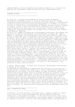 respectivamente, até que finalmente encontrarem as Américas, e o controle das
Américas tem regularmente mudado de mãos entre Gog e Magog desde então.
.
________________________________________
GIGANTES DA ÁSIA
________________________________________
Na Parte III , estudamos profundamente os filhos gigantes de Magogue .
Descendentes de Magogue levaram os filhos de Gomer para oeste da Europa,
tornando-se assim os mestres do sul da Rússia e da Ásia Central, e iniciaram uma
vingança de sangue que existe entre seus descendentes, os alemães e os russos,
até este os dias de hoje. Os descendentes de Magogue, que mais tarde se tornaram
os famosos –Citas– e afins dos povos centro asiáticos, como os partos, mais
tarde alargaram a sua regra para o sul e leste para a Pérsia, Índia e China,
acabando por conquistarem lugares tão distantes como a Austrália, Nova Zelândia
e até mesmo as Américas.
Na Parte III, também teorizamos que os personagens misteriosos –Gog e Magog– que
aparecem na literatura apocalíptica são provavelmente os mesmos que –Gomer e
Magog–, o nome–Gomer– foi encurtado para –Gog– para efeito poético. Além disso,
o nome de –Gog– pode estar relacionado à palavra grega Gigan , –gigante–, o uso
da palavra –gog– em ambos os nomes talvez de forma subjacente, poder relacionar-
se ao fato de que ambos os povos tinham estatura gigantesca. Investigamos também
como os descendentes de ambos Gogue e Magogue receberam tamanho e resistência,
bem como excelentes recursos tecnológicos de guerra do mesmo grupo de anjos
caídos, mas os Gomerianos e Magoguianos acabaram brigando uns contra os outros.
Para explicar isso, a teoria de que este conflito entre o Gomerianos e
Magoguianos aconteceu devido ao fato de que os dois líderes da rebelião dos
anjos contra Deus, Azazel e Semjaza, não estavam apenas lutando contra Deus
pelo controle da Terra, mas também um contra o outro . Como tal, nós ainda
teorizamos que Azazel e Semjaza e cada um tinha assumido o controle de uma das
tribos de Gomer e Magogue, Azazel tomou o controle dos Gomerianos e Semjaza
assumir o controle dos Magoguianos. O resultado dessa divisão foi que os dois
lados dessa aliança esquizofrênica acabaram lutando não só contra Deus, mas uns
contra os outros, usando o Gomerianos e Magoguianos como marionetes em seu jogo
global de conquista. Se nada for feito, o Gomerianos e Magoguianos(no caso, seus
descendentes)poderão, e provavelmente , eventualmente destruirem uns aos outros,
talvez destruindo a Terra no processo. Isso pode ter sido exatamente o que
aconteceu no mundo antes do Dilúvio.
A famosa –Menina afegã– , é prova clara de que os Indo-Europeus influenciaram
os países do sul da Ásia.
Os descendentes indo-europeus de Magog estão bem atestados na literatura dos
antigos persas e indianos como sendo altos, loiros, conquistadores sanguinários
conhecidos por utilizarem o carro de combate no campo de batalha. História
indiana está particularmente cheia de invasões genocidas por gigantes louros. Os
antigos persas também registraram a grande altura dessas pessoas e sua grande
habilidade em combate, bem como o alto grau de sofisticação de suas armas e
armaduras. Estes –arianos– descendentes de Magogue invadiram toda a Ásia e
estabeleceram-se como classes dominantes sobre as populações indíanas, a quem
eles consideravam inferiores. E embora eles finalmente tenham morrido e/ou foram
assimilados pelas populações nativas, a prova de sua presença e influência na
Ásia hoje, existe até hoje com o aparecimento ocasional de cabelos loiros, olhos
azuis ou verdes, e as características caucasianas entre as populações nativas da
Ásia.
________________________________________
GOG, O PRÍNCIPE DO OESTE
________________________________________
–O Bárbaro–, de Frank Frazetta, retratando Conan, o Bárbaro. Robert E. Howard
criou o seu mítico –Conan– personagem como uma das pessoas misteriosas
Cimmerianas, os descendentes de Gomer, o filho mais velho de Jafe. Como Conan,
os cimérios eram ladrões e saqueadores, que vive pela espada (e machado) em vez
de trabalho ou comércio. Como tal, eles eventualmente usava o seu bem-vindos, e
 