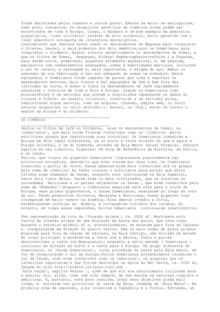 foram derrotados pelos romanos e outros povos. Embora há muito se extinguiram,
como povo, coerentes, os resquícios genéticos de cimérios ainda podem ser
encontrados em toda a Europa. Conan, o Bárbaro é um bom exemplo da guerreira
arquetípica, –lobo solitário– caráter de mito ocidental, muito parecido com o
–Gog– guerreiro arrogante da literatura apocalíptica.
Considerando que Semjaza tenha usado os descendentes de Magogue para conquistar
o Oriente, Azazel, o mais poderoso dos dois demônios,usou os Gomerianos para
conquistar o Ocidente. Azazel alterou geneticamente os descendentes de Gomer, e
que os filhos de Gomer, Asquenaz, Rifate( Rapha-raphains-refains ) e Togarma,
para serem altos, poderosos, gigantes altamente agressivos, e, em seguida,
equipou-os com conhecimentos avançados, armas e habilidades marciais, incluindo
o uso do cavalo, e carruagem e, mais importante, o enigma do aço. Ambos os
segredos de sua fabricação e seu uso adequado de armas na armadura. Assim
equipados, o Gomerianos foram capazes de passar por cima e expulsar os
descendentes menores, mais fracos e mal equipados de Sem e Ham fora das
latitudes do norte, e Gomer e todos os descendentes de Jafé rapidamente
assumiram o controle de toda a Ásia e Europa. Usando os Gomerianos como
proxies(Proxy é um servidor que atende a requisições repassando os dados do
cliente à frente: um usuário (cliente), conecta-se a um servidor proxy,
requisitando algum serviço, como um arquivo, conexão, página web, ou outro
recurso disponível no outro servidor.), Azazel, ou –Gog–, então se tornou o
mestre da Europa e do Ocidente.
________________________________________
OS CIMÉRIOS
________________________________________
Dentre os filhos de Jafé no Ocidente, eram os descendentes de Gomer, ou
–Gomerianos–, que mais tarde ficaram conhecidos como os –cimérios– pelos
escritores gregos que registraram suas histórias. Os Gomerianos invadiram a
Europa em dois ramos diferentes, um ao norte e leste através do que é agora a
Europa Oriental, e um do Sudeste, através da Ásia Menor (atual Turquia). DeLoach
explica em seu clássico, Gigantes: Um Guia de Referência da História, da Bíblia,
e da lenda:
Pezron, que traçou os gigantes Gomerianos –ingressando precocemente nas
províncias européias, descobriu que eles vieram por duas vias. Os Cimbrianos
inseridos a partir do norte. Essas pessoas–eram mais conhecidos até os gregos
pelo nome de cimérios– Eu tenho clareza o suficiente para provar que estes
últimos eram chamados de Sacae, enquanto eles continuavam na Ásia Superior,
havia dois tipos deles. Sacae eram os mais civilizados, que se fundiram na
sociedades Bactriana e os países adjacentes os Sacae , que eram conhecidos pelo
nome de –Nômades––.Enquanto o Cimbrianos seguiram esta rota para o norte da
Europa, seus primos gigantescos, o Sacae Gomerianos, avançaram ao longo da rota
do sul. Tendo preenchido Hircania, Margiana e Bactriana, esses gigantes logo
irromperam em maior número na Armênia. Eles depois invadiu a Síria,
estabeleceram colônias na Arábia, e tornaram-se vizinhos dos caldeus. No
entanto, em todas essas expansões, muitos Gomerianos continuaram insatisfeitos.
Uma representação da rota da –Invasão Ariana–, ca. 2000 aC. Mostramos esta
teoria da invasão ariana em uma migração em massa dos povos, que teve lugar
durante o terceiro milênio aC e, posteriormente, se moveram para fora do Cáucaso
e conquistaram em direção os quatro ventos. Uma ou mais ondas de povos arianos
migraram para fora da região do Cáucaso, na Ásia Central, uma divisão da metade
do corpo principal e movendo-se a leste até a Pérsia, Índia e partes
desconhecidas a leste (os Magogianos), enquanto a outra metade ( Gomerianos )
continuou em direção ao norte e a oeste para a Europa. Um grupo diferente de
Gomerianos, os –Sacae Gomerianos–, tinha procedido do oeste pela Ásia menor, em
vez de conquistarem o sul da Europa.Outros Gomerianos provavelmente invadiram o
sul de Canaã, onde eram conhecidos como os –amorreus–, os gigantes que os
israelitas expulsaram e que forram destuídos na época do Rei David, ca. 1000 aC.
Imagem do site http://steele.intrasun.tcnj.edu .
–Esta nação–, explica Pezron –, além de que ela era naturalmente inclinada para
a guerra, foi, aliás, como tem sido sempre, de uma mancha na natureza inquieta e
ambiciosa. E, portanto, este povo resolveu levar seus objetivos ainda mais
longe, e entraram nas províncias do oeste da Ásia, chamada de –Ásia Menor–. Na
primeira onda de expansão, eles invadiram a Capadócia e o Pontus. Estrabão, um
 