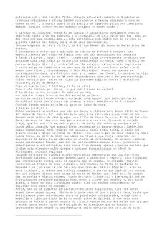 estiveram sob o domínio dos Titãs, abraçou entusiasticamente os gigantes em
–crenças religiosas e mitos, também curvaram-se a Urano, adorando-o como um
homem do céu –. A partir desta única família de gigantes príncipes Gomerianos
surgiu –aqueles outros deuses maiores antigos do mundo pagão–.
O caráter de –Lúcifer– descrito em Isaías 14 acredita-se geralmente como se
referindo tanto a um rei terreno, e a –Satanás–, um anjo caído que foi expulso
dos céus por sua desobediência. Esta referência pode muito bem se referir ao
gigante cimério Rei Acmon, ou a um de seus descendentes.
Imagem adaptada de –Fall of Day–, de William Rimmer do Museu de Belas Artes de
Boston.
É interessante notar que a adoração de ídolos em árvores e bosques são
especificamente proibidas na Bíblia como uma das abominações dos amorreus
( Êxodo 24:12-14 , Deut. 07:05). O cimérios foram provavelmente os únicos que
deixaram para trás todas as estruturas megalíticas em Canaã, como o círculo de
pedras de Rujim Hiri típico dos Celtas. No entanto, talvez a mais importante
ligação entre os cimérios e os amorreus da Bíblia é como Acmon referiu a si
mesmo como Elion , literalmente, – Deus Altíssimo–. Acmon não apenas se
considerava um deus, ele foi proclamou a si mesmo de –Deus–, tornando-o um tipo
de Anticristo . Acmon ou um de seus descendentes pode ser o rei perverso/anjo
caído descrito por Isaías na clássica passagem Bíblica contra o misterioso
–Lúcifer, Filho da Manhã–:
Como caíste do céu, ó Lúcifer, filho da alva!
Como foste cortado por terra, tu que debilitavas as nações!
E tu dizias no teu coração: Eu subirei ao céu,
vou exaltar o meu trono acima das estrelas de Deus:
eu vou me sentar também sobre o monte da congregação, nos lados do norte:
Eu subirei acima das alturas das nuvens, e serei semelhante ao Altíssimo .
Contudo levado serás ao inferno, para os lados da cova.
( Isaías 14:12-15 )
Acmon realmente acreditava que ele era Deus, o –Altíssimo–. Acmon filho de Urano
(–O Homem do Céu–), foi lembrado para sempre na mitologia grega como um dos
deuses mais velhos da raça grega, era filho de Urano Saturno. Filho de Saturno,
Zeus, em seguida, derrotou seu pai e assumiu a realeza, formando o panteão
grego, que foi mantido sagrado a partir de então por ambos os gregos e mais
tarde pelos romanos, que apenas foram renomearam os deuses gregos, dando-lhes
nomes romanizados. Esta –guerra dos deuses–, Zeus, Ares, Atena, e assim por
diante contra o grupo original de –Titãs– incluindo o pai de Zeus –Saturno, mais
tarde tornou-se mito de modo que ambos os titãs e sua corja rebelde, os
seguidores de Zeus, foram elevados ao status de divindades. No entanto, embora
esses personagens fossem, sem dúvida, extraordinariamente altos, poderosos,
inteligentes e sofisticados, eles nunca foam deuses, apenas gigantes mortais que
tinham sido elevados pelos gregos e romanos supersticiosos ao nível da
divindades. DeLoach explica:
–Quando os Titãs de algumas outras províncias descobriram que Júpiter tinha
destronado Saturno, e ficaram determinados a assumirem o império, eles formaram
uma confederação contra ele. Na batalha que se seguiu, no entanto, Júpiter
–arruinou as forças de seus inimigos–. Derrotados, os Titãs se juntaram na
Espanha e se juntaram lá com Saturno, que veio da Itália. [Júpiter] lutou os
seus inimigos , e obteve uma vitória completa– A guerra que Júpiter fez contra
seu pai ocorreu alguns anos antes da morte de Abraão [ca. 1900 aC]. De acordo
com os poetas e historiadores, durou dez anos –.Este foi o fim daquilo que os
historiadores profanos encararam como sendo a origem dos deuses, e, por assim
dizer, a fonte de suas divindades pagãs– eles não tinham conhecimento de
qualquer deus antes de Saturno.–
Assim, não só os gigantes acreditam serem seres superiores, eles realmente
acreditavam serem deuses, tão ou mais poderosos do que o próprio Deus. Assim que
definiram-se como reis-deuses sobre as populações conquistadas, assim como o
Nephilim e Gibborim tinha feito no mundo antes do Dilúvio. E com esta nova
geração de Refaim gigantes depois do dilúvio vieram muitos dos males que afligem
o mundo desde então. Esse ta tradição de se acreditam que os faraós, e
imperadores eram deuses ou representante deles continua até os dias de hoje–
________________________________________
 