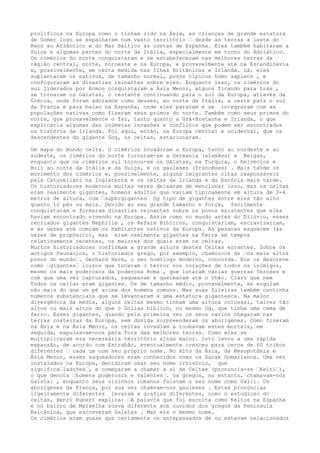 prolíficos na Europa como o tinham sido na Ásia, as crianças de grande estatura
de Gomer logo se espalharam num vasto território – desde as terras a leste do
Reno ao Atlântico e do Mar Báltico às costas de Espanha. Eles também habitaram a
Suíça e algumas partes do norte da Itália, especialmente em torno do Adriático.
Os cimérios do norte conquistaram e se estabeleceram nas melhores terras da
região central, norte, noroeste e na Europa, e provavelmente até na Escandinávia
e, possivelmente, em certa medida nas Ilhas Britânicas e Irlanda. Lá, eles
suplantaram os nativos, de tamanho normal, povos típicos homo sapiens , e
configuraram as dinastias reinantes sobre eles. Enquanto isso, os cimérios do
sul liderados por Acmon conquistaram a Ásia Menor, alguns ficando para trás ,
se tornaram os Gálatas, o restante continuando para o sul da Europa, através da
Grécia, onde foram adorados como deuses, ao norte da Itália, a oeste para o sul
da França e para baixo na Espanha, onde eles pararam e se integraram com as
populações nativas como fizeram seus primos do norte. Também como seus primos do
norte, que provavelmente o fez, tanto quanto a Grã-Bretanha e Irlanda, o que
explicaria algumas das inúmeras invasões e conflitos que podem ser encontrados
na história da Irlanda. Foi aqui, então, na Europa central e ocidental, que os
descendentes do gigante Gog, os celtas, estacionaram.
Um mapa do mundo celta. O cimérios invadiram a Europa, tanto ao nordeste e ao
sudeste, os cimérios do norte tornaram-se a Germania (alemães) e Belgas,
enquanto que os cimérios sul tornou-se os Gálatas, na Turquia, o helvecios e
Boii ao norte da Itália e da Suíça, e os gauleses (francêses) . Mais tarde os
movimento dos cimérios e, possivelmente, alguns imigrantes citas responsáveis
pela Catuvellani na Inglaterra e os celtas da Irlanda e da Escócia mais tarde.
Os historiadores modernos muitas vezes deixaram de mencionar isso, mas os celtas
eram realmente gigantes, homens adultos que variam tipicamente em altura de 3-4
metros de altura, com –supergigantes– Og tipo de gigantes entre eles tão alto
quanto 12 pés ou mais. Devido ao seu grande tamanho e força, facilmente
conquistaram e formaram dinastias reinantes sobre os povos existentes que eles
haviam encontrado vivendo na Europa. Assim como no mundo antes do Dilúvio, esses
recriados gigantes Nephilim , os Refaim Bíblicos, conquistariam, escravizariam,
e às vezes até comiam os habitantes nativos da Europa. As pessoas esquecem (às
vezes de propósito), mas eram realmente gigantes na Terra em tempos
relativamente recentes, os maiores dos quais eram os celtas.
Muitos historiadores confirmam a grande altura destes Celtas errantes. Sobre os
antigos Pausanios, o historiador grego, por exemplo, chamou-os de –os mais altos
povos do mundo–. Gerhard Herm, o seu homólogo moderno, concorda. Ele os descreve
como –gigantes– loiros que tocaram o terror nos corações de todos os inimigos,
mesmo os mais poderosos da poderosa Roma , que lutaram várias guerras ferozes e
com que uma vez capturados, saqueavam e queimavam até o chão. Claro que nem
Todos os celtas eram gigantes. Os de tamanho médio, provavelmente, se erguiam
não mais do que um pé acima dos homens comuns. Mas suas fileiras também continha
números substanciais que se levantaram a uma estatura gigantesca. Na maior
divergência da média, alguns celtas mesmo tinham uma altura colossal, talvez tão
altos ou mais altos do que o Golias bíblico, ou mesmo Og, que tinha uma cama de
ferro. Esses gigantes, quando pela primeira vez os seus navios chegaram nas
terras costeiras da Europa, sem dúvida surpreenderam os aborígenes. Como fizeram
na Ásia e na Ásia Menor, os celtas invadiam a roubavam estes mortais, em
seguida, expulsavam-nos para fora das melhores terras. Como eles se
multiplicaram era necessária território ainda maior. Isto levou a uma rápida
expansão, de acordo com Estrabão, eventualmente cresceu para cerca de 60 tribos
diferentes – cada um com seu próprio nome. No Alto da Ásia, da Mesopotâmia e
Ásia Menor, esses saqueadores eram conhecidos como os Sacae Gomarianos. Uma vez
instalados na Europa, decidiram usar seu nome irrisório, que
significa–ladrões–, e começaram a chamar a si de Celtae (pronuncia-se –Kelti–),
o que denota –homens poderosos e valentes–. Os gregos, no entanto, chamavam-nos
Galatai , enquanto seus vizinhos romanos falavam o seu nome como Galli. Os
aborígenes da França, por sua vez chamvam-nos gauleses . Estas pronúncias
ligeiramente diferentes levaram a grafias diferentes, como o estudioso do
celtas, Henri Hubert explica: –A palavra que foi escrita como Keltos na Espanha
e no bairro de Marselha soava diferente aos ouvidos dos gregos da Península
Balcânica, que escreveram Galatas . Mas era o mesmo nome.
Os cimérios eram quase que certamente os antepassados de ou estavam relacionados
 