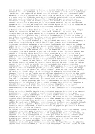 com os gigantes mencionados na Bíblia, os mesmos chamandos de –valentes–, que em
hebraico se traduz Gibborim. O cimérios eram do mesmo tipo dos maus e corruptos
–valentes–, dos Nephilim no mundo antes do Dilúvio, que havia retornado para
espalhar o caos e a destruição em toda a face da Terra mais uma vez. Seom e Ogue
e o seus consortes Gibborim estavam provavelmente relacionados com os cimérios,
que mais tarde invadiram a Europa. Não é impossível que os cimérios que
invadiram a Europa eram os mesmos gigantes que haviam sido derrotados pelos
israelitas em Canaã e expulsos do antigo Oriente Próximo. Uma das evidências
primária para isso são as numerosas semelhanças entre os celtas e os gigantes da
Bíblia, tanto em tamanho, etnia e nos costumes culturais:
O famoso – The Great Torc from Snettisham –, ca. 75 aC, este clássico torque
Celta foi encontrado em Ken Hill, Snettisham, Norfolk, Inglaterra, e é
considerado o objeto mais famoso da Grã-Bretanha da Idade do Ferro. O torque
resolve o mistério bíblico dos – Anakim –, literalmente, – o povo do colar –,
que indica claramente que os celtas ou povos aparentados fizeram uma incursão em
Canaã, nos tempos antigos. Imagem do elf.org.ru .
Diodoro, [o historiador romano] diz: –Os gauleses são assustadoras em aspecto e
suas vozes são profundas e completamente altas, quando eles se encontram
conversam com poucas palavras e em enigmas, insinuando sobriamente as coisas na
maior parte e usando uma palavra quando querem dizer outra, e eles gostam de
falar em superlativos, a fim de que eles possam exaltar-se e desvalorizar todos
os outros homens–. Eles também são –altos em estatura, com os músculos
ondulados, e de pele branca, e seu cabelo é loiro, e não tão naturalmente, mas
também o tornam por meios artificiais para aumentar a cor distintiva que a
natureza lhe deu. Eles sempre lavam o cabelo em-água de cal, e eles puxam para
trás a partir da testa à parte superior da cabeça e de volta para a nuca do
pescoço, com o resultado de que a sua aparência é semelhante ao de Sátiros, uma
vez que o tratamento de seu cabelo torna tão pesado e grosseiro que não difere
em nenhum aspecto da crina de cavalos. Conta Diodoro da maneira como os celtas
usavam o cabelo, está de acordo com essa descrição dos gigantes anaquins
encontrados no grande templo de Abu Simbel. Este projeto descreve –o rei lutando
com dois homens de estatura grande, pele clara, barba rala, e tendo uma carga
notável de pintura de cabelo do lado da cabeça.– Além da semelhança de estilos
de cabelo estranhos, tanto os celtas quanto os anaquins usavam colares de
torque. Prova de que os Anakim usavam emblemas distintivos aparece em seu nome.
A palavra –anaq–, no hebraica significa –para colar– , veio daí o nome Anakim ,
que significa –Povo do Colar–. E que os Celtas também adornaram seus pescoços
com uma tira de metal retorcido, geralmente ouro ou prata, não é apenas mostrado
pelos historiadores antigos, mas isto foi verificado por muitos achados
arqueológicos. Os inimigos é claro, sempre notaram isto nos Celtas –prestem a
atenção dos colares. E assim fez o poeta romano Virgílio, nestes versos
memoráveis: –Como Ouro é seu cabelo e trajes de ouro deles. Eles são
resplandescentes em seus mantos listrados, e seu pescoços estão circulados de
ouro –.
Ambos os celtas e Anakim também eram fissurados amantes de cavalos e de carros,
praticamente vivendo a cavalo e usando carros constantemente, seja para
transporte ou simples ostentação. Os gigantes Celtas eram exatamente como seus
irmãos do sul que invadiram a terra de Canaã, em todos os sentidos.Invadindo,
conquistando e destruindo, viviam na terra como parasitas e adicionando qualquer
valor, esses gigantes homo artificialis foram as cepas recriadas pelos anjos
caídos do mundo após o Dilúvio, logo entraram em conflito com a própria criação
de Deus, os homo sapiens . Assim como seus primos do sul tinham entrado em
conflito com os israelitas, a próxima geração de gigantes que invadiu a Europa
entrou em conflito com os romanos.
Os celtas e gaules praticavam a pilhagem, inicialmente encontravam apenas pouca
oposição, se movendo para o noroeste, através da Grécia, logo entraram em
conflito com o poderoso Império Romano. Um subgrupo dos Celtas, os Senones, na
verdade, atacaram e conseguiram paitar Roma por volta de 387 aC, lutando pela
primeira vez contra 30.000 Golias, que gritando, enfurecidos por insultos
enviados aos romanos, os romanos ficaram apavorados e correram logo que a sua
linhas defensivas foram rompidas na Batalha de Allia:
–Valaris, um desafio para combate pessoal–, arte de Angus McBride. Os gigantes
Celtas eram individualistas e valorizavam realização individual acima de tudo,
 