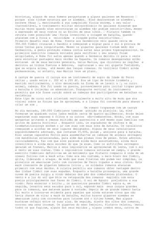 Arovistus, alguns de seus homens perguntaram a alguns gauleses em Besancon …
porque eles tinham estatura que os alemães. …Eles descreveram os alemães…,
escreve César …, mencionando a sua compleição física enorme, o seu valor
inacreditável, e treinamento militar extraordinário Os gauleses disseram que
muitas vezes quando eles encontraram os alemães não podiam resistir-lhes, mesmo
a expressão em seus rostos ou ao brilho de seus olhos. … Plutarco também os
retrata como possuindo uma …força invencível e coragem em batalha, quando
atacavam com a força e velocidade e ninguém podia resistir-lhes.…
Primeiro desafio real de Roma frente aos Germânicos veio quando cerca de
300.000 Cimbri cruzaram o Danúbio e começaram a migrar para o sul à procura de
novas terras para conquistarem. Mesmo os gigantes gauleses tinham medo dos
Germanicos, e pediu proteção romana contra estes seus primos hiperagressivos. Os
primeiros exércitos romanos enviados para verificar o seu avanço foram
aniquilados, e Roma foi salva apenas quando a Germania decidiu ir para o oeste
para encontrar pastagens mais verdes na Espanha. Os romanos desesperados então
enviaram um de seus maiores generais, Gaius Marius, que chicoteou as legiões e
derrotou as tribos Tuetone e Ambrone, capturaram o seu rei gigante Tuetobokh,
que se erguia acima, até mesmo das lanças romanas. Os terríveis Cimbri ainda
permaneceram, no entanto, mas Marius teve um plano.
A carnyx de guerra :O carnyx era um instrumento de sopro da Idade do Ferro
celtas , usado entre c. 300 aC a 200 dC. Era um tipo de bronze trombeta ,
mantido verticalmente, o sino denominado na forma de um javali s …, ou outro
animal, cabeça. Ele foi usado na guerra, provavelmente para incitar tropas para
a batalha e intimidar os adversários. Transporte vertical do instrumento
permitiu que ele fosse ouvido sobre as cabeças dos participantes em batalhas ou
cerimônias
Este tipo de corno está orientado verticalmente e muito alto de modo que era
visível sobre as forças que Se aproximam, e a língua foi concebida para abanar e
criar um som .
Um romano tropaneum com um carnyx
No dia marcado, 180.000 Cimbrianos tomaram posição na planície. Lá, eles
formaram um quadrado cujos lados medido cerca de quatro quilômetros. Atrás deles
esperavam suas esposas e filhos e os outros não-combatentes. Então, com suas
gargantas gritando e imensa multidão de guerreiros e até mesmo suas famílias com
gritos de guerra horríveis . Enquanto isso, os sopradores de chifres e de
trombeteiroscarnyx enchem o ar com suas com seus sons de batalha. Os cavaleiros
começaram a alinhar em seus lugares designados. Alguns de seus cavalarianos
esplendidamente adornado, que contavam 15.000, pulam , ansiosos para a batalha.
Eles usavam capacetes feitos para assemelhar-se as cabeças de animais selvagens
com mandíbulas escancaradas, para além das plumas rosa de penas. Estes adornos,
calculadamente, faz com que eles parecem ainda mais assustadores, ainda mais
invencíveis e ainda mais enormes do que já eram. Como os anfitriões selvagens
geraram um frenesi, Marius e seus legionários se aproximaram do leste, com o sol
e vento em suas costas. Como o legionários romanos entraram em campo, o grande
exército Cimbriano definir-se em um movimento que Plutarco comparou à onda de um
oceano furioso com a maré alta. Como era seu costume, o mais bravo dos Cimbri,
grita, liderando o ataque. de modo que suas fileiras não podem ser rompidas, os
pioneiros se amarraram junto com correntes de ferro ligados a seus cintos. Esta
maré crescente de gigantes bábaros loiros , os soldados romanos atacaram
primeiro com seus dardos. A culatra permitiu aos romanos obter vantagem dentro
das linhas Cimbri com suas espadas. Enquanto a batalha prosseguia, uma grande
nuvem de poeira surgiu a vindo debaixo dos pés dos combatentes pisoteados. O
vento e a luz do sol que btia na retaguarda dos romanos explodiu com esta
poeira principalmente nas faces do Cimbri. O sol de Agosto prejudicou a sua
visão. Para encerrar o brilho , os guerreiros pesados Cimbri agora e, em
seguida, levantou seus escudos para o sol, expondo mais seus corpos grandes
para os romanos, que matavam quase à vontade. Depois de um grande número havia
foi morto e tornou-se evidente para aqueles que ainda estavam vivos que não
havia chance de virar a maré da batalha, muitos bravos gigantes alemães se
amarraram junto com correntes para lutarem até o último homem. Mas alguns
buscaram refúgio entre os suas alas. Em seguida, diante dos olhos dos romanos,
ocorreu uma cena incomum. Os gigantes do sexo feminino, Plutarco relatou, …matou
todos os que fugiram, alguns dos seus maridos , alguns irmãos seus, outros de
 