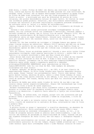 Além disso, o termo …filhas de Adão… não denota uma restrição à linhagem de
Caim, indica que muitos dos descendentes de Adão parecem ter sido envolvidos. Na
verdade, essas …filhas… são as mesmos mencionadas anteriormente na mesma frase!
Os filhos de Adão eram inocentes? Por que não foram poupados do DILÚVIO?
Direto ao ponto: a procriação por pais de diferentes do pontos de vista
religioso, não produz descendência natural de super heróis. Se Crentes se casam
com incrédulos podem produzir …monstros…, mas dificilmente sobre-humanos,
crianças não naturais! A antítese lexicológica claramente pretende estabelecer
um contraste entre os …anjos… e a mulher da terra(Natural).
Agora, chegamos à linha de fundo, pronto pra fazer o cruzamento em direção ao
gol:
Satanás e seus anjos caídos procuraram corromper linhagem(genes) da raça
humana. Era sua intenção evitar sua condenação e destruição, tentando impedir o
Salvador prometido ao mundo, que no futuro iria de nascer (Gênesis 3:15). Não se
esqueçam do acontecimento de um Espírito(Deus)se unir a uma mulher da
terra(Maria) gerou um super humano(Jesus). Satanás quis contaminar o dna humano
para que através disto não nascesse Jesus, assim ele não seria julgado e jogado
ao inferno!
Satanás foi tão bem sucedido em corromper a linhagem humana que apenas oito
almas tiveram sucesso em sobreviver. Gênesis 6:8-13 declara que Noé era um homem
justo que foi perfeito em sua geração, ou seja, Noé e sua família foram os
descendentes apenas de Adão e Eva que não tiveram suas linhagens poluída pelos
anjos caídos.
Para ser franco, houve um problema genético! Satanás e seus anjos caídos tinham
sexualmente corrompido todos aqueles destruidos no dilúvio , exceto Noé e sua
família e os animais escolhidos a dedo que Deus trouxe pra arca!
Jesus deixou bem claro que durante os últimos dias, ou o tempo de Sua segunda
vinda, os dias imitariam os dias de Noé. O diabo e seus anjos caídos e os
espíritos imundos, juntamente com os seus homólogos humanos(ILLUMINATI)
dispostos agora estão usando a engenharia genética e abduções
alienígenas(POSSESSÕES DEMONÍACAS) para reproduzirem um híbrido
humano(ANTICRISTO) como foi nos dias de Noé. Como exemplo de abduções
alienígenas nos dias atuais:
A famosa… abdução… de Bettye Barney Hill , em 1961, é um caso clássico de
experimentação humana. Os Hills foram levados para quartos separados durante
este exame. Esses …testes… era procedimentos tanto físico como mental. Como
parte destes testes, amostras de pele, cabelo e unhas foram tomadas do casal.
Betty teve uma longa agulha inserida no seu umbigo, e foi dito a ela que era um
teste de gravidez. Sob coação, Barney falou que dele foi recolhida uma amostra
de sêmen.
Há Relatos de bebês que estão sendo tirados do ventre de sua mãe e que são
relatos comuns nestes sequestros(abduções). Alguns têm testemunhado que viram
seu próprio filho a bordo de naves espaciais.
Estamos testemunhando o que Jesus falou claramente sobre o que acontecerá
durante os últimos dias? Eu realmente acredito que um engano cósmico está
prestes a se desenrolar. O apóstolo Paulo advertiu a Igreja com sinceridade em
Tessalônica:
3 Ninguém, de nenhum modo, vos engane, porque isto não acontecerá sem que
primeiro venha a apostasia e seja revelado o homem da iniqüidade, o filho da
perdição,
4 o qual se opõe e se levanta contra tudo que se chama Deus ou é objeto de
culto, a ponto de assentar-se no santuário de Deus, ostentando-se como se fosse
o próprio Deus.
(2 Ts 2:3-4)
A palavra caindo no grego é …apostasia… e significa abandonar, um abandono da
verdade (apostasia). Estou preocupado que uma vez que esses OVNIs e seus
ocupantes estejam se revelando intensamente em todo o mundo, as tvs , e os
filmes de proganda massiva levam ao público este condicionamento, o que vai
iniciar uma mudança de paradigma na espiritualidade de todos, fazendo com que
não sigamoso Evangelho de Jesus Cristo, mas sim seguir o …Evangelho Segundo o
ET!…
Todos estes envolvimentos com …aliens… são demoníacos e são apenas outro
acontecimento precursor do fim dos tempos. Alguns também acreditam que o futuro
líder mundial (para mais informações sobre o Líder Mundial consulte em nosso
 