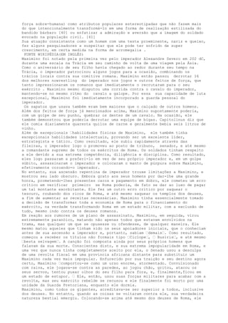 força sobre-humana) como atributos populares estereotipadas que não fazem mais
do que intencionalmente transformá-lo em uma forma de realização estilizada do
bandido bárbaro [40] ou enfatizar a admiração e aversão que a imagem do soldado
evocado na população civil. [41]
Sua atuação consistente como um homem com uma testa proeminente, nariz e queixo,
fez alguns pesquisadores a suspeitar que ele pode ter sofrido de super
crescimento, em certa medida na forma de acromegalia .
FONTE WIKIPÉDIA(EM INGLÊS)
Maximino foi notado pela primeira vez pelo imperador Alexandre Severo em 202 dC,
durante uma escala na Trácia em seu caminho de volta de uma viagem pela Ásia.
Como o aniversário de seu filho havia chegado ao redor durante seu tempo na
Trácia, o imperador patrocinou alguns jogos para a ocasião, combinando os
trácios locais contra sua comitiva romana. Maximino então passou derrotar 16
dos melhores nowrestling do imperador nos jogos e outros feitos de força, que
tanto impressionaram os romanos que imediatamente o recrutaram para o seu
exército . Maximino mesmo disputou uma corrida contra o cavalo do imperador,
mantendo-se no mesmo ritmo do cavalo a galope. Por essa sua capacidade de luta
excepcional, Maximino foi imediatamente incorporado a guarda pessoal do
imperador.
Os sapatos que usava também eram bem maiores que o calçado de outros homens.
Além dos feitos de força já mencionados acima, Maximino supostamente poderia,
com um golpe de seu punho, quebrar os dentes de um cavalo. Na ocasião, ele
também demonstrou que poderia derrotar uma equipe de bigas. Capitolinus diz que
ele comia diariamente quarenta quilos de carne e geralmente bebia seis litros de
vinho.
Além de excepcionais …habilidades físicas de Maximino, ele também tinha
excepcionais habilidades intelectuais, provando ser um excelente líder,
estrategista e tático. Como resultado, ele subiu rapidamente através das
fileiras, o imperador logo o promoveu ao posto de tribuno, senador, e até mesmo
a comandante supremo de todos os exércitos de Roma. Os soldados tinham respeito
a ele devido a sua extrema competência, diligência e disciplina. Como resultado,
eles logo passaram a preferi-lo em vez de seu próprio imperador e, em um golpe
súbito, assassinaram o imperador e colocaram o manto de púrpura sobre Maximino,
efetivamente coroando-o imperador.
No entanto, sua ascensão repentina de imperador trouxe limitações a Maximino, e
mostrou seu lado obscuro. Embora grato aos seus homens por dar-lhe uma grande
honra, prometendo-lhes presentes caros e pagamento em dobro, ele cometeu um erro
crítico em verificar primeiro se Roma poderia, de fato se dar ao luxo de pagar
um tal montante exorbitante. Ele fez um outro erro crítico por saquear o
tesouro, roubando dos ricos de Roma, e até mesmo saquear os templos dos deuses,
a fim de aumentar as receitas necessárias. Maximino tinha essencialmente tomado
a decisão de transformar toda a economia de Roma para o financiamento do
exército, na verdade transformando Roma em um estado militar, com a exclusão de
tudo, mesmo indo contra os deuses romanos.
Em reação aos rumores de um plano de assassinato, Maximino, em seguida, virou
extremamente paranóico, matando não apenas todos que estavam envolvidos na
trama, mas qualquer um que se opusesse ou ofendesse, de qualquer maneira. Ele
mesmo matou aqueles que tinham sido os seus apoiadores iniciais, que o conheciam
antes de sua ascensão a imperador e, portanto, sabiam …demais…. Como resultado,
começou a receber os títulos não formais tipo …Ciclope…, … Busiris…, e até mesmo
…besta selvagem…. A canção foi composta ainda por seus próprios homens que
falavam da sua morte. Conscientes disto, e sua extrema impopularidade em Roma, e
uma vez que nunca tinha completamente aceito por ela, o Senado usou a desculpa
de uma revolta fiscal em uma província africana distante para substituir um
Maximino cada vez mais impopular. Enfurecido por sua traição e seu destino agora
certo, Maximino …comportou-se como um urso enorme, atormentado. Convulsionado
com raiva, ele jogava-se contra as paredes, ao jogou chão, gritou, atacou os
seus servos, tentou puxar olhos do seu filho para fora, e, finalmente,ficou em
um estado de estupor. … Ele, então, usou suas forças militares para acabar com a
revolta, mas seu exército rebelde se recusou e ele finalmente foi morto por uma
unidade da Guarda Pretoriana, enquanto ele dormia.
Maximino, como todos os gigantes, acreditava-se ser superior a todos, inclusive
dos deuses. No entanto, quando as coisas se voltaram contra ele, sua verdadeira
natureza bestial emergiu. Colocando-se acima até mesmo dos deuses de Roma, ele
 