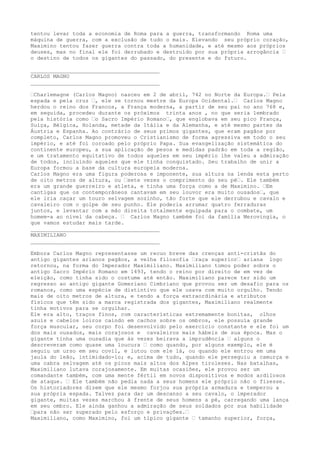 tentou levar toda a economia de Roma para a guerra, transformando Roma uma
máquina de guerra, com a exclusão de tudo o mais. Elevando seu próprio coração,
Maximino tentou fazer guerra contra toda a humanidade, e até mesmo aos próprios
deuses, mas no final ele foi derrubado e destruído por sua própria arrogância …
o destino de todos os gigantes do passado, do presente e do futuro.
________________________________________
CARLOS MAGNO
________________________________________
…Charlemagne (Carlos Magno) nasceu em 2 de abril, 742 no Norte da Europa.… Pela
espada e pela cruz …, ele se tornou mestre da Europa Ocidental.… Carlos Magno
herdou o reino dos Francos, a França moderna, a partir de seu pai no ano 768 e,
em seguida, procedeu durante os próximos trinta anos , no que seria lembrado
pela história como …o Sacro Império Romano…, que englobava em seu pico França,
Suíça, Bélgica, Holanda, metade da Itália e da Alemanha, e até mesmo partes da
Áustria e Espanha. Ao contrário de seus primos gigantes, que eram pagãos por
completo, Carlos Magno promoveu o Cristianismo de forma agressiva em todo o seu
império, e até foi coroado pelo próprio Papa. Sua evangelização sistemática do
continente europeu, a sua aplicação de pesos e medidas padrão em toda a região,
e um tratamento equitativo de todos aqueles em seu império lhe valeu a admiração
de todos, incluindo aqueles que ele tinha conquistado. Seu trabalho de unir a
Europa formou a base da cultura europeia moderna.
Carlos Magno era uma figura poderosa e imponente, sua altura na lenda esta perto
de oito metros de altura, ou …sete vezes o comprimento do seu pé…. Ele também
era um grande guerreiro e atleta, e tinha uma força como a de Maximino. …Em
cantigas que os contemporâneos cantavam em seu louvor era muito ousados…, que
ele iria caçar um touro selvagem sozinho, tão forte que ele derrubou e cavalo e
cavaleiro com o golpe de seu punho. Ele poderia arrumar quatro ferraduras
juntos, e levantar com a mão direita totalmente equipada para o combate, um
homem-a ao nível da cabeça. … Carlos Magno também foi da família Merovingia, o
que vamos estudar mais tarde.
________________________________________
MAXIMILIANO
________________________________________
Embora Carlos Magno representasse um recuo breve das crenças anti-cristãs do
antigo gigantes arianos pagãos, a velha filosofia …raça superior… ariana logo
retornou, na forma do Imperador Maximiliano. Maximiliano tomou poder sobre o
antigo Sacro Império Romano em 1493, tendo o reino por direito de em vez de
eleição, como tinha sido o costume até então. Maximiliano parece ter sido um
regresso ao antigo gigante Gomeriano Cimbriano que provou ser um desafio para os
romanos, como uma espécie de distintivo que ele usava com muito orgulho. Tendo
mais de oito metros de altura, e tendo a força extraordinária e atributos
físicos que têm sido a marca registrada dos gigantes, Maximiliano realmente
tinha motivos para se orgulhar.
Ele era alto, traços finos, com características extremamente bonitas, olhos
azuis e cabelos loiros caindo em cachos sobre os ombros, ele possuía grande
força muscular, seu corpo foi desenvolvido pelo exercício constante e ele foi um
dos mais ousados, mais corajosos e cavaleiros mais hábeis de sua época. Mas o
gigante tinha uma ousadia que às vezes beirava a imprudência … alguns o
descreveram como quase uma loucura … como quando, por alguns exemplo, ele é
seguiu um urso em seu covil, e lutou com ele lá, ou quando ele entrou em uma
jaula do leão, intimidado-lo; e, acima de tudo, quando ele perseguiu a camurça e
uma cabra selvagem até os picos mais altos dos Alpes tiroleses. Nas batalhas,
Maximiliano lutava corajosamente. Em muitas ocasiões, ele provou ser um
comandante também, com uma mente fértil em novos dispositivos e modos ardilosos
de ataque. … Ele também não pedia nada a seus homens ele próprio não o fizesse.
Os historiadores dizem que ele mesmo forjou sua própria armadura e temperou a
sua própria espada. Talvez para dar um descanso a seu cavalo, o imperador
gigante, muitas vezes marchou à frente de seus homens a pé, carregando uma lança
em seu ombro. Ele ainda ganhou a admiração de seus soldados por sua habilidade
…para não ser superado pelo esforço e privações.…
Maximiliano, como Maximino, foi um típico gigante … tamanho superior, força,
 