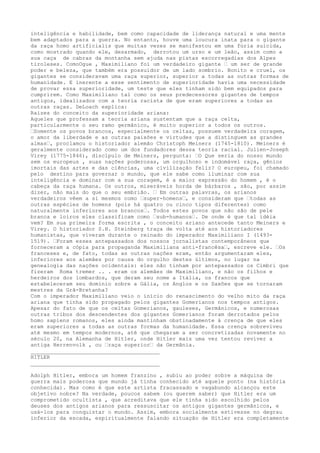 inteligência e habilidade, bem como capacidade de liderança natural e uma mente
bem adaptados para a guerra. No entanto, houve uma loucura inata para o gigante
da raça homo artificialis que muitas vezes se manifestou em uma fúria suicida,
como mostrado quando ele, desarmado, derrotou um urso e um leão, assim como a
sua caça de cabras da montanha sem ajuda nas pistas escorregadias dos Alpes
tiroleses. ComoOgue , Maximiliano foi um verdadeiro gigante … um ser de grande
poder e beleza, que também era possuidor de um lado sombrio. Bonito e cruel, os
gigantes se consideravam uma raça superior, superior a todas as outras formas de
humanidade. E inerente a esse sentimento de superioridade havia uma necessidade
de provar essa superioridade, um teste que eles tinham sido bem equipados para
cumprirem. Como Maximiliano tal como os seus predecessores gigantes de tempos
antigos, idealizados com a teoria racista de que eram superiores a todas as
outras raças. DeLoach explica:
Raizes do conceito da superioridade ariana:
Aqueles que professam a teoria ariana sustentam que a raça celta,
particularmente o seu ramo germânico, é muito superior a todos os outros.
…Somente os povos brancos, especialmente os celtas, possuem verdadeira coragem,
o amor da liberdade e as outras paixões e virtudes que a distinguem as grandes
almas…, proclamou o historiador alemão Christoph Meiners (1745-1810). Meiners é
geralmente considerado como um dos fundadores dessa teoria racial. Julien-Joseph
Virey (1775-1846), discípulo de Meiners, pergunta: …O Que seria do nosso mundo
sem os europeus , suas nações poderosas, um orgulhoso e indomável raça, gênios
imortais das artes e das ciências, uma civilização feliz? O europeu, foi chamado
pelo destino para governar o mundo, que ele sabe como iluminar com sua
inteligência e dominar com a sua coragem, é a maior expressão do homem , é o
cabeça da raça humana. Os outros, miseráveis horda de bárbaros , são, por assim
dizer, não mais do que o seu embrião. … Em outras palavras, os arianos
verdadeiros vêem a si mesmos como …super-homens…, e consideram que …todas as
outras espécies de homens (pois há quatro ou cinco tipos diferentes) como
naturalmente inferiores aos brancos…. Todos estes povos que não são de pele
branca e loiros eles classificam como …sub-humanos…. De onde é que tal idéia
vem? Em sua primeira forma escrita , o conceito ariano antecede tanto Meiners e
Virey. O historiador S.H. Steinberg traça de volta até aos historiadores
humanistas, que viveram durante o reinado do imperador Maximiliano I (1493-
1519). …Foram esses antepassados dos nossos jornalistas contemporâneos que
forneceram a cópia para propaganda Maximiliana anti-francêsa…, escreve ele. …Os
franceses e, de fato, todas as outras nações eram, então argumentaram eles,
inferiores aos alemães por causa do orgulho destes últimos, no lugar na
genealogia das nações ocidentais: eles não tinham por antepassados os Cimbri que
fizeram Roma tremer .. . eram os alemães de Maximiliano, e não os filhos e
herdeiros dos lombardos, que deram seu nome a Itália, os francos que
estabeleceram seu domínio sobre a Gália, os Anglos e os Saxões que se tornaram
mestres da Grã-Bretanha?
Com o imperador Maximiliano veio o início do renascimento do velho mito da raça
ariana que tinha sido propagado pelos gigantes Gomerianos nos tempos antigos.
Apesar do fato de que os celtas Gomerianos, gauleses, Germânicos, e numerosas
outras tribos dos descendentes dos gigantes Gomerianos foram derrotados pelos
homo sapiens romanos, eles ainda mantinham obstinadamente à crença de que eles
eram superiores a todas as outras formas da humanidade. Essa crença sobreviveu
até mesmo em tempos modernos, até que chegaram a ser concretizadas novamente no
século 20, na Alemanha de Hitler, onde Hitler mais uma vez tentou reviver a
antiga Herrenvolk , ou …raça superior… da Germânia.
________________________________________
HITLER
________________________________________
Adolph Hitler, embora um homem franzino , subiu ao poder sobre a máquina de
guerra mais poderosa que mundo já tinha conhecido até aquele ponto (na história
conhecida). Mas como é que este artista fracassado e vagabundo alcançou este
objetivo nobre? Na verdade, poucos sabem (ou querem saber) que Hitler era um
comprometido ocultista , que acreditava que ele tinha sido escolhido pelos
deuses dos antigos arianos para ressuscitar os antigos gigantes germânicos, e
usá-los para conquistar o mundo. Assim, embora socialmente estivesse no degrau
inferior da escada, espiritualmente falando situação de Hitler era completamente
 