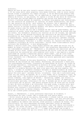 diferente.
Embora em face do que este conceito parece ridículo, como vimos nas Partes I II
e III da nossa série sobre gigantes, esta mesma história, onde os anjos caídos
haviam criado os gigantes nos tempos antigos, a fim de destruirem próprio homo
sapiens e conquistarem o mundo, foi se repetindo ao longo da história humana.A
Gemania de Hitler, ao que parece, foi apenas a última de uma série de tentativas
de recriação dos antigos Nephilim gigantes que haviam sido destruídas pelo
Dilúvio. A próxima geração de gigantes, os Refaim (sig.aqueles que ressurgiram),
foi uma tentativa de recapturar as …glórias… do mundo antedilúviano, dos quais
foi uma tentativa de Hitler mais recente (No entanto, não é impossível que
novas tentativas estejam em curso, enquanto falamos). Assim, Hitler não queria
apenas recriar os antigos gigantes Germani, ele queria recriá-los e espalha-los
no mundo inteiro como foi antes do Dilúvio.
O objetivo de Hitler não era nem a fundação de uma raça de super-homens, nem a
conquista do mundo, estes eram apenas meios para a realização da grande obra que
ele sonhou. Seu verdadeiro objetivo era realizar um ato de criação, uma operação
divina, a meta de uma mutação biológica que resultaria em uma exaltação sem
precedentes da raça humana e a …aparição de uma nova raça de heróis e semideuses
e homens-Deuses.… Talvez estes mesmos Nephilins neo-nazistas …ubermen… estejam
hoje travestidos apropriadamente no tempo e na cultura do sci-fi, mascarados de
…Aliens…/Ets/humanos …híbridos… a la Whit Strieber, Dr. Harvard John Mack, e uma
verdadeira cornucópia de outros associados … muitas vezes financiamentos sócio-
culturais dos Rockefeller e seus metaprogramas .
Embora a maioria scoff isso, essas mesmas pessoas não sabem que Hitler era um
membro do grupo ocultista …Sociedade Thule…, que acreditava naexistência de um
ser todo-poderoso chamado de … Übermensch …, um poderoso ser espiritual que é na
verdade um anjo caído. Alguns também acreditam que Hitler tinha de boa vontade
se permitido ser possuído por este poderoso anjo caído, o que explica a enorme
quantidade de carisma e magnetismo pessoal deste homem , que de outra forma
inconseqüente pôde gerar, a fim de dobrar as massas da Alemanha à sua vontade.
Hitler realmente viu o Übermensch, e mesmo ele estava apavorado pelo esplendor
cruel deste ser:
Hitler estava falando um dia para Rauschning, o Governador de Danzig, sobre o
problema de uma mutação da raça humana. Rauschning, não possuindo a chave para
tais preocupações estranhas, interpretou as observações de Hitler, em termos de
um estoque reprodutor, interessados na melhoria do sangue alemão. …Mas tudo que
você pode fazer…, respondeu ele, …é ajudar a natureza e encurtar o caminho a ser
seguido! É a própria Natureza que deve criar para você uma nova espécie. Até
agora, o criador só raramente conseguiu mutações no desenvolvimento de animais …
isto é, criando-se novas características …. …O novo homem está vivendo entre nós
agora! Ele está aqui!… exclamou Hitler, triunfante. …Isso não é suficiente para
você? Vou lhe contar um segredo. Eu vi o novo homem. Ele é intrépido e cruel. Eu
tinha medo dele.… …Em proferir estas palavras…, acrescentou Rauschning, …Hitler
estava tremendo, numa espécie de êxtase.… Rauschning, também, que relatou o
seguinte episódio estranho, sobre o qual o Dr. Achille Delmas, um especialista
em psicologia aplicada, interrogou-o em vão: É verdade que em um caso como este
a psicologia não se aplica: …Uma pessoa próxima Hitler me disse que ele acorda
no meio da noite gritando e em convulsões. Ele pede ajuda, e parece estar meio
paralisado. Ele é tomado por um pânico que faz tremer e até a cama treme. Ele
profere sons confusos e ininteligíveis, ofegando , ao ponto de asfixiar. a mesma
pessoa me descreveu um desses ataques, com detalhes que eu me recusaria a crer
se eu não tivesse plena confiança mim.
Azazel, o …Übermensch…, o atual governante espiritual do Ocidente, e
nominalmente de todo o mundo. Não é alguém que você queira mexer.
… Hitler estava de pé em seu quarto, balançando e olhando tudo em volta dele
como se estivesse perdido. …É ele, é ele …, ele gemeu,… ele veio até mim!…Seus
lábios estavam brancos, ele estava suando profusamente. De repente, ele soltou
uma seqüência de números sem sentido, então palavras e pedaços de frases. Foi
aterrorizante. Ele usou expressões estranhas amarrados juntas em desordem
bizarra. Então ele recaiu novamente em silêncio, mas seus lábios continuavam a
se mexer. Foi então lhe dado algo para beber. Então, de repente ele gritou:
…Não! lá! Lá no canto! Ele está lá! … … O tempo todo batendo com os pés e
gritando. Para acalmar-lhe que ele estava certo de que nada de extraordinário
 