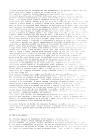tivesse acontecido, e, finalmente, ele gradualmente se acalmou. Depois que ele
dormiu por muito tempo e voltou ao normal outra vez …. …
Este episódio estranho mostra claramente que Hitler era obcecado, se não
realmente possuída por um demônio poderoso, que mais provável ser Azazel, o
poderoso demônio kosmokrator que reina sobre toda a Terra. Como veremos mos na
Parte II da nossa série sobre a lendária Atlântida (que Hitler também
acreditava, por sinal), Azazel é um dos dois mais poderoso dos anjos caídos, que
governou o mundo antes do Dilúvio. Estes dois levaram o mundo à rebelião contra
Deus, e criou os gigantes para destruir os descendentes de Adão. Como resultado,
Deus destruiu os gigantes com um dilúvio, e Azazel e Semjaza e foram punidos por
serem aprisionados nas partes profundas da Terra, e que temos a teoria de que
estarem em algum lugar na região do Cáucaso. Estes dois poderosos anjos caídos,
Azazel e Semjaza e, embora agora o seu poder seja limitado, ainda tentam recriar
o mundo antedilúviano(Como nos dias de Noé), e os gigantes que haviam criado
para conquistá-lo. Acreditamos também que Semjaza haviam tomado o controle dos
Magoguianos antigos e os tinha utilizado para conquistar o Oriente, enquanto que
Azazel tinha tomado o controle do Gomerianos e usou-os a conquistar o Ocidente
-repetindo o padrão que tinham originalmente iniciado no mundo antes o Dilúvio,
um padrão de péssima gestão que levou à destruição do mundo antediluviano .
Embora estes dois poderosos anjos caídos estejam unidos na sua oposição a Deus,
é importante notar que estes dois demônios apenas cooperaram um com o outro por
necessidade. Eles lutam de fato contra Deus, mas também com cada um tenta o
domínio sobre a Terra. Embora eles estejam unidos em sua rebelião contra Deus,
como egocêntricos indivíduos que são, eles também querem controlar uns aos
outros, e a todo o mundo, sozinho. É essa luta entre esses dois demônios
poderosos, bem como lutas entre os demônios menores sob sua influência, o que
levou a quase todas as guerras ao longo da nossa história. Eles usam os homens
como marionetes nas guerras tentando e usando os exércitos da terra para
dominarem os territórios um do outro.Como tal, podemos ver os padrões das
atividades desses demônios, acompanhando suas …Pegadas… ao longo da história,
pegadas de sangue que se manifestaram nas guerras e conflitos da raça humana. E
quanto maior a guerra, quanto maior o nível de conflito na cadeia de comando
demoníaco, as …guerras mundiais… foram travadas pelos príncipes demônios Azazel
e Semjaza entre si.
Como tal, os líderes das nações que decidem as guerras mundiais são
provavelmente controlados pelo kosmacrator (lit., …A decisão mundial…), demônios
que iniciaram as guerras em primeiro lugar. Como vimos na Parte II , Hitler e
Stalin viviam vidas paralelas , onde ambos estavam envolvidos nas sociedades
secretas e no ocultismo, e ambos haviam convidado os poderes demoníacos para
controlá-los a fim de obterem poder mundano para si. E eles não ficaram
decepcionados, pois é provável que Hitler e Stalin foram possuídos pelos
demônios mais poderosos de todos, que usaram estes homens para lutarem a maior
guerra que o mundo já viu (na história conhecida). Desde que Hitler foi
efetivamente responsável pelo Ocidente, ele deve, portanto, ter sido possuído
por Azazel, o príncipe demônio do Ocidente.
Por outro lado Stalin, que efetivamente governou o Oriente, deve ter sido
possuído por Semjaza, o príncipe demônio do Oriente. Assim, a Segunda Guerra
Mundial foi essencialmente só a parcela o mais recente na luta entre estes dois
demônios poderosos sobre regência da Terra.
A …Judia… Estrela de David. Os nazistas forçaram os judeus nos países
conquistados A usarem esta …marca… durante a Segunda Guerra Mundial. Azazel terá
outra …marca… pronta para aqueles que ele conquistar no rescaldo da III Guerra
Mundial.
________________________________________
HITLER E OS JUDEUS
________________________________________
No entanto, apesar da inimizade entre Azazel e Semjaza seja terrível e
infindável, porém o maior inimigo de Azazel é o povo de Deus, mais
particularmente, os judeus. Muitos certamente se perguntaram por que foi que
Hitler tentou exterminar os judeus, em vez de apenas deportá-los, se ele estava
tão concentrado em manter a …pureza… da raça germânica? De fato, seu ódio contra
os judeus foi muito além do mero anti-semitismo … não foi definitivamente um
 
